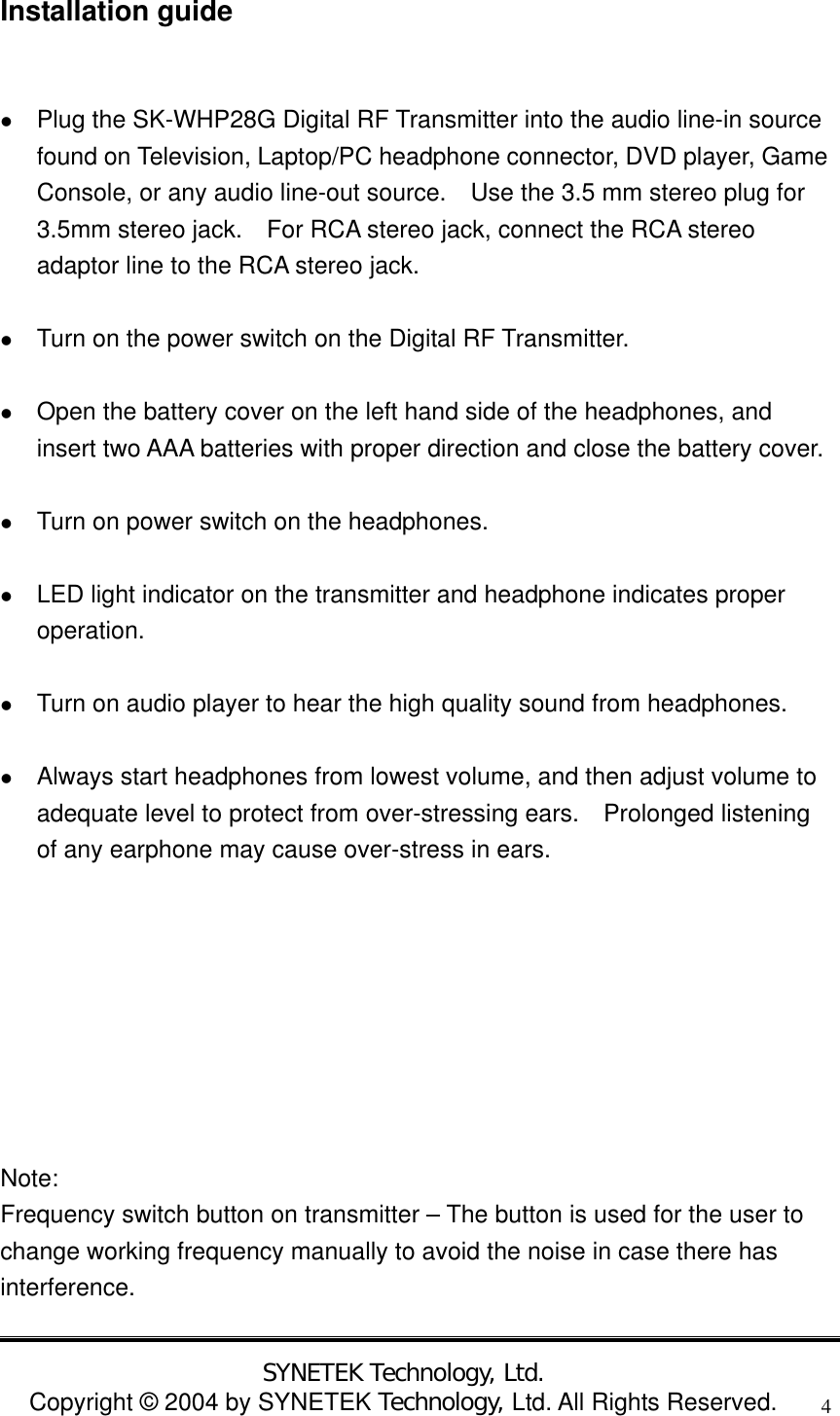  SYNETEK Technology, Ltd. Copyright &copy; 2004 by SYNETEK Technology, Ltd. All Rights Reserved. 4Installation guide    Plug the SK-WHP28G Digital RF Transmitter into the audio line-in source found on Television, Laptop/PC headphone connector, DVD player, Game Console, or any audio line-out source.    Use the 3.5 mm stereo plug for 3.5mm stereo jack.    For RCA stereo jack, connect the RCA stereo adaptor line to the RCA stereo jack.    Turn on the power switch on the Digital RF Transmitter.    Open the battery cover on the left hand side of the headphones, and insert two AAA batteries with proper direction and close the battery cover.    Turn on power switch on the headphones.    LED light indicator on the transmitter and headphone indicates proper operation.    Turn on audio player to hear the high quality sound from headphones.    Always start headphones from lowest volume, and then adjust volume to adequate level to protect from over-stressing ears.  Prolonged listening of any earphone may cause over-stress in ears.         Note:  Frequency switch button on transmitter &ndash; The button is used for the user to change working frequency manually to avoid the noise in case there has interference. 