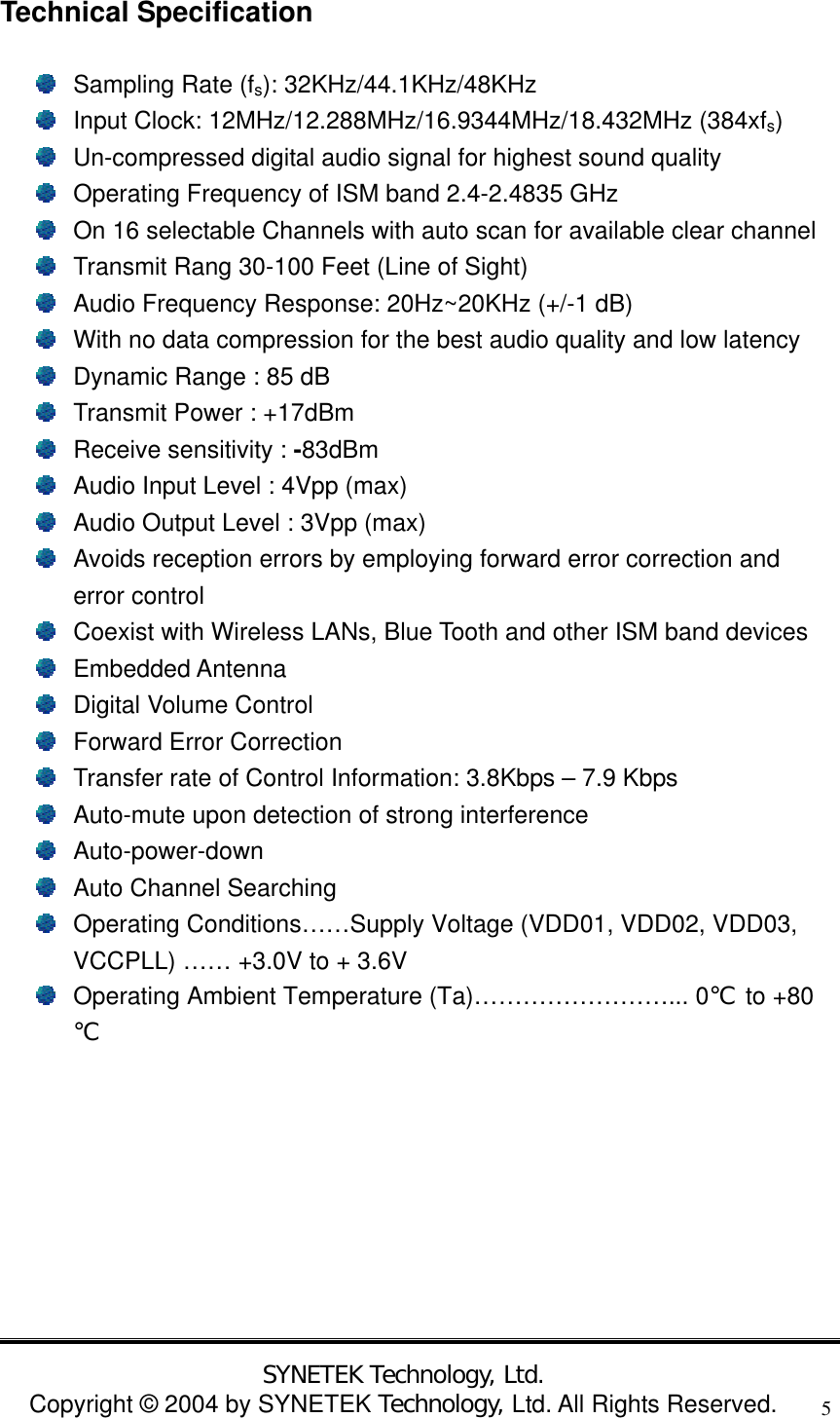  SYNETEK Technology, Ltd. Copyright &copy; 2004 by SYNETEK Technology, Ltd. All Rights Reserved. 5Technical Specification   Sampling Rate (fs): 32KHz/44.1KHz/48KHz   Input Clock: 12MHz/12.288MHz/16.9344MHz/18.432MHz (384xfs)   Un-compressed digital audio signal for highest sound quality   Operating Frequency of ISM band 2.4-2.4835 GHz   On 16 selectable Channels with auto scan for available clear channel   Transmit Rang 30-100 Feet (Line of Sight)   Audio Frequency Response: 20Hz~20KHz (+/-1 dB)   With no data compression for the best audio quality and low latency   Dynamic Range : 85 dB   Transmit Power : +17dBm   Receive sensitivity : -83dBm   Audio Input Level : 4Vpp (max)   Audio Output Level : 3Vpp (max)   Avoids reception errors by employing forward error correction and error control   Coexist with Wireless LANs, Blue Tooth and other ISM band devices  Embedded Antenna   Digital Volume Control   Forward Error Correction   Transfer rate of Control Information: 3.8Kbps &ndash; 7.9 Kbps   Auto-mute upon detection of strong interference  Auto-power-down   Auto Channel Searching   Operating Conditions&hellip;&hellip;Supply Voltage (VDD01, VDD02, VDD03, VCCPLL) &hellip;&hellip; +3.0V to + 3.6V   Operating Ambient Temperature (Ta)&hellip;&hellip;&hellip;&hellip;&hellip;&hellip;&hellip;&hellip;... 0℃ to +80℃        