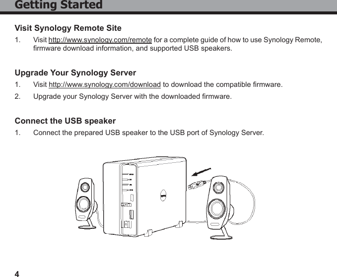 4Getting StartedVisit Synology Remote Site1.  Visit http://www.synology.com/remote for a complete guide of how to use Synology Remote, rmware download information, and supported USB speakers.Upgrade Your Synology Server1.  Visit http://www.synology.com/download to download the compatible rmware.2.  Upgrade your Synology Server with the downloaded rmware.Connect the USB speaker1.  Connect the prepared USB speaker to the USB port of Synology Server.