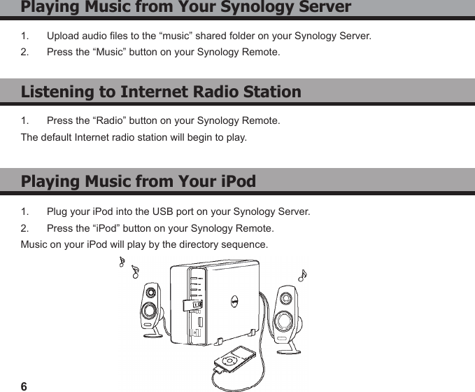6Playing Music from Your Synology Server1.  Upload audio les to the “music” shared folder on your Synology Server.2.  Press the “Music” button on your Synology Remote.Listening to Internet Radio StationPlaying Music from Your iPod1.  Plug your iPod into the USB port on your Synology Server.2.  Press the “iPod” button on your Synology Remote.Music on your iPod will play by the directory sequence.1.  Press the “Radio” button on your Synology Remote.The default Internet radio station will begin to play.