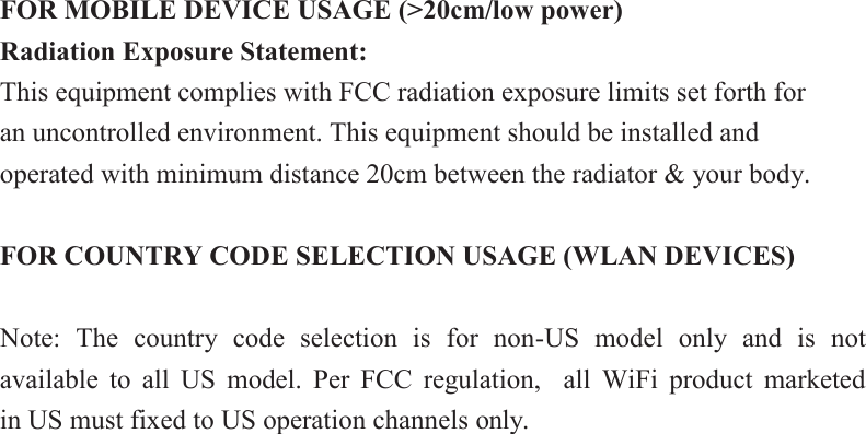 FOR MOBILE DEVICE USAGE (&gt;20cm/low power) Radiation Exposure Statement: This equipment complies with FCC radiation exposure limits set forth for an uncontrolled environment. This equipment should be installed and operated with minimum distance 20cm between the radiator &amp; your body.  FOR COUNTRY CODE SELECTION USAGE (WLAN DEVICES)  Note:  The  country  code  selection  is  for  non-US  model  only  and  is  not available  to  all  US  model.  Per  FCC  regulation,    all  WiFi  product  marketed     in US must fixed to US operation channels only. 