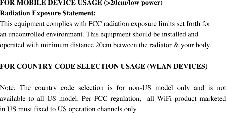 FOR MOBILE DEVICE USAGE (&gt;20cm/low power) Radiation Exposure Statement: This equipment complies with FCC radiation exposure limits set forth for an uncontrolled environment. This equipment should be installed and operated with minimum distance 20cm between the radiator &amp; your body.  FOR COUNTRY CODE SELECTION USAGE (WLAN DEVICES)  Note:  The  country  code  selection  is  for  non-US  model  only  and  is  not available to  all  US  model.  Per FCC  regulation,    all  WiFi  product  marketed     in US must fixed to US operation channels only. 