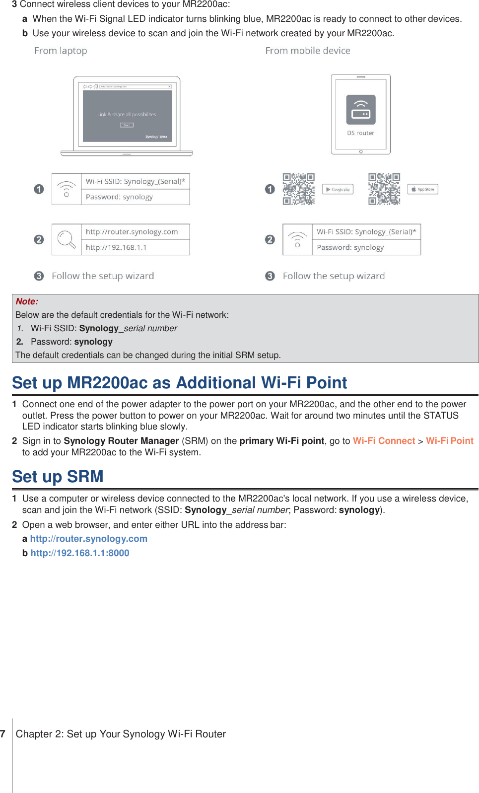 Note: Below are the default credentials for the Wi-Fi network: 1. Wi-Fi SSID: Synology_serial number 2. Password: synology The default credentials can be changed during the initial SRM setup. 3 Connect wireless client devices to your MR2200ac: a  When the Wi-Fi Signal LED indicator turns blinking blue, MR2200ac is ready to connect to other devices. b  Use your wireless device to scan and join the Wi-Fi network created by your MR2200ac.    Set up MR2200ac as Additional Wi-Fi Point 1  Connect one end of the power adapter to the power port on your MR2200ac, and the other end to the power outlet. Press the power button to power on your MR2200ac. Wait for around two minutes until the STATUS LED indicator starts blinking blue slowly. 2  Sign in to Synology Router Manager (SRM) on the primary Wi-Fi point, go to Wi-Fi Connect &gt; Wi-Fi Point to add your MR2200ac to the Wi-Fi system.  Set up SRM 1  Use a computer or wireless device connected to the MR2200ac&apos;s local network. If you use a wireless device, scan and join the Wi-Fi network (SSID: Synology_serial number; Password: synology). 2  Open a web browser, and enter either URL into the address bar: a http://router.synology.com b http://192.168.1.1:8000               7  Chapter 2: Set up Your Synology Wi-Fi Router 