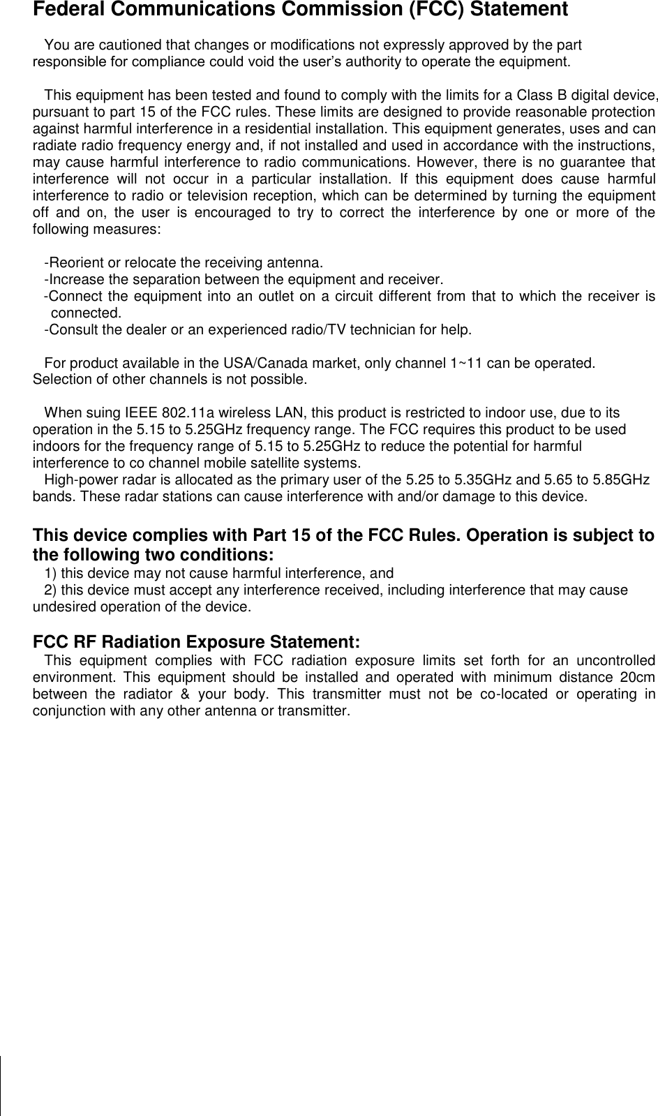        Federal Communications Commission (FCC) Statement  You are cautioned that changes or modifications not expressly approved by the part responsible for compliance could void the user’s authority to operate the equipment.  This equipment has been tested and found to comply with the limits for a Class B digital device, pursuant to part 15 of the FCC rules. These limits are designed to provide reasonable protection against harmful interference in a residential installation. This equipment generates, uses and can radiate radio frequency energy and, if not installed and used in accordance with the instructions, may cause harmful interference to radio communications. However, there is no guarantee that interference  will  not  occur  in  a  particular  installation.  If  this  equipment  does  cause  harmful interference to radio or television reception, which can be determined by turning the equipment off  and  on,  the  user  is  encouraged  to  try  to  correct  the  interference  by  one  or  more  of  the following measures:   -Reorient or relocate the receiving antenna. -Increase the separation between the equipment and receiver. -Connect the equipment into an outlet on a circuit different from that to which the receiver is connected. -Consult the dealer or an experienced radio/TV technician for help.  For product available in the USA/Canada market, only channel 1~11 can be operated. Selection of other channels is not possible.  When suing IEEE 802.11a wireless LAN, this product is restricted to indoor use, due to its operation in the 5.15 to 5.25GHz frequency range. The FCC requires this product to be used indoors for the frequency range of 5.15 to 5.25GHz to reduce the potential for harmful interference to co channel mobile satellite systems. High-power radar is allocated as the primary user of the 5.25 to 5.35GHz and 5.65 to 5.85GHz bands. These radar stations can cause interference with and/or damage to this device.  This device complies with Part 15 of the FCC Rules. Operation is subject to the following two conditions: 1) this device may not cause harmful interference, and 2) this device must accept any interference received, including interference that may cause undesired operation of the device.  FCC RF Radiation Exposure Statement: This  equipment  complies  with  FCC  radiation  exposure  limits  set  forth  for  an  uncontrolled environment.  This  equipment  should  be  installed  and  operated  with  minimum  distance  20cm between  the  radiator  &amp;  your  body.  This  transmitter  must  not  be  co-located  or  operating  in conjunction with any other antenna or transmitter. 