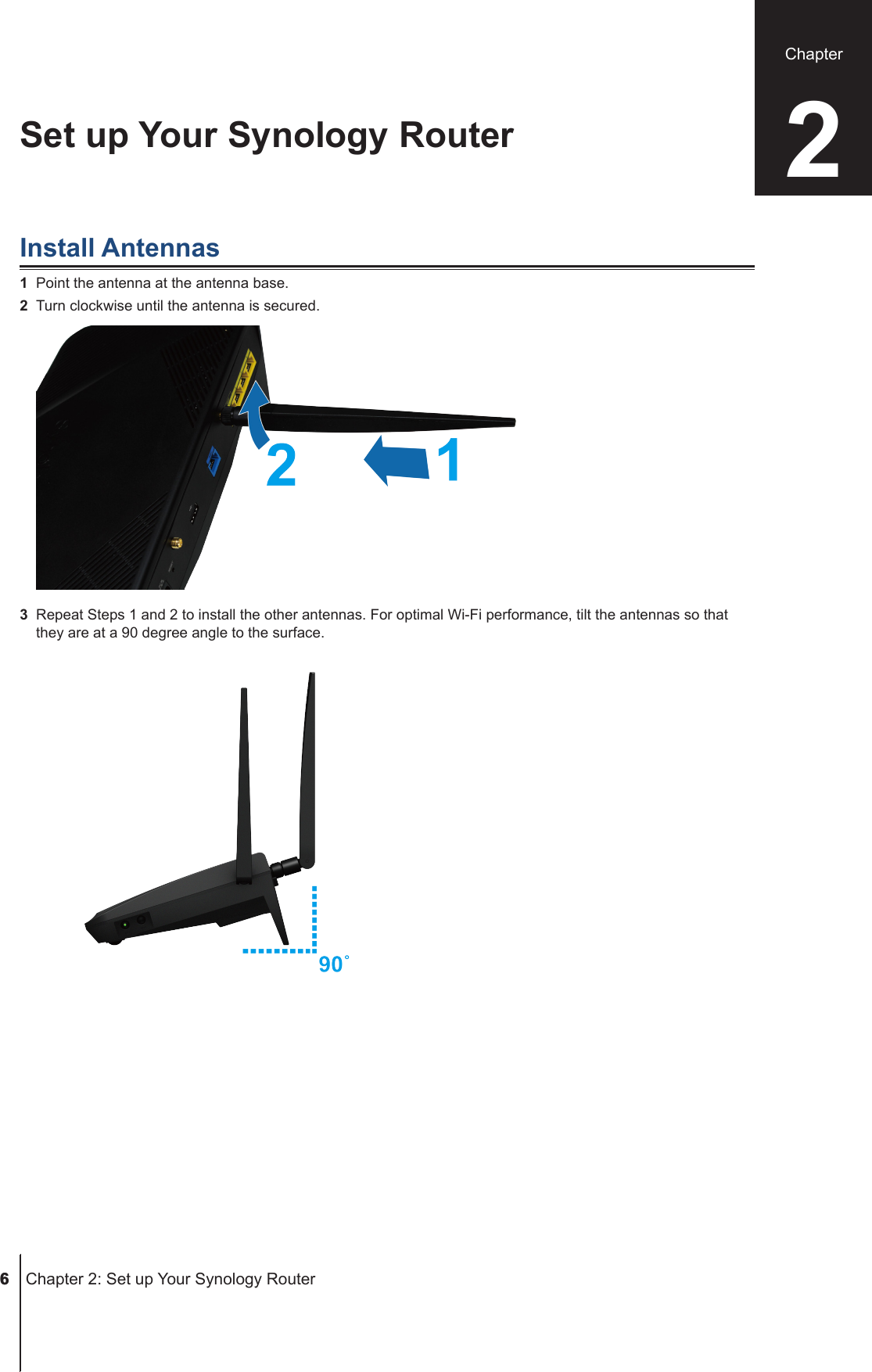  6  Chapter 2: Set up Your Synology RouterInstall Antennas1  Point the antenna at the antenna base. 2  Turn clockwise until the antenna is secured.3  Repeat Steps 1 and 2 to install the other antennas. For optimal Wi-Fi performance, tilt the antennas so that they are at a 90 degree angle to the surface.Set up Your Synology Router 2Chapter 6 