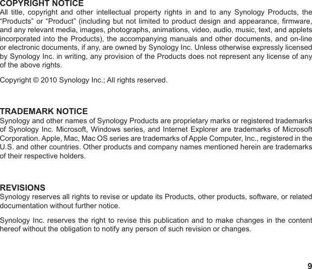9COPYRIGHT NOTICEAll  title,  copyright  and  other  intellectual  property  rights  in  and  to  any  Synology  Products,  the “Products” or “Product” (including  but  not  limited  to product design and appearance, rmware, and any relevant media, images, photographs, animations, video, audio, music, text, and applets incorporated into the Products), the accompanying manuals and other documents, and on-line or electronic documents, if any, are owned by Synology Inc. Unless otherwise expressly licensed by Synology Inc. in writing, any provision of the Products does not represent any license of any of the above rights.Copyright © 2010 Synology Inc.; All rights reserved.TRADEMARK NOTICESynology and other names of Synology Products are proprietary marks or registered trademarks of Synology Inc. Microsoft,  Windows  series,  and  Internet  Explorer are trademarks of Microsoft Corporation. Apple, Mac, Mac OS series are trademarks of Apple Computer, Inc., registered in the U.S. and other countries. Other products and company names mentioned herein are trademarks of their respective holders.REVISIONSSynology reserves all rights to revise or update its Products, other products, software, or related documentation without further notice.Synology Inc. reserves the  right  to  revise this publication and to make changes  in  the  content hereof without the obligation to notify any person of such revision or changes.