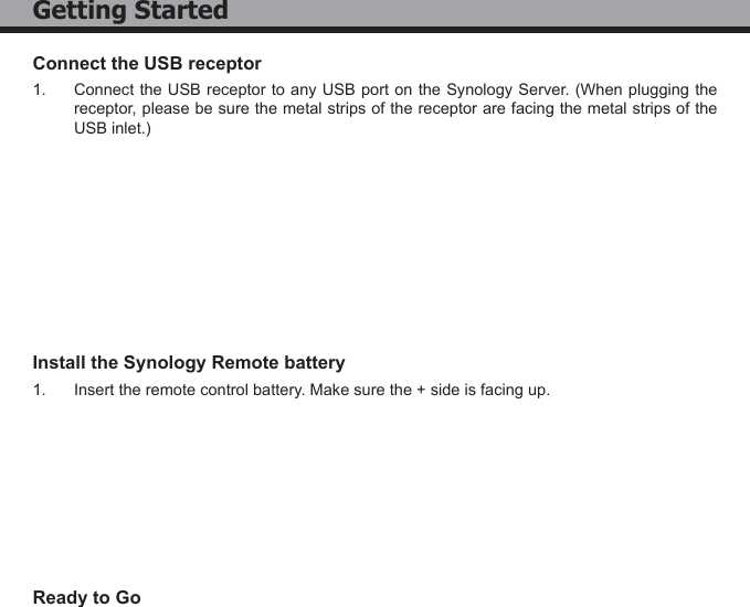 5Connect the USB receptor1.  Connect the USB receptor to any USB port on the Synology Server. (When plugging the receptor, please be sure the metal strips of the receptor are facing the metal strips of the USB inlet.)Install the Synology Remote battery1.  Insert the remote control battery. Make sure the + side is facing up.Ready to GoGetting Started