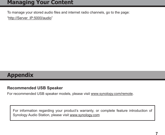 7Recommended USB SpeakerFor recommended USB speaker models, please visit www.synology.com/remote.For  information  regarding  your  product’s  warranty,  or  complete  feature  introduction  of Synology Audio Station, please visit www.synology.comManaging Your ContentTo manage your stored audio les and internet radio channels, go to the page:“http://Server_IP:5000/audio”Appendix