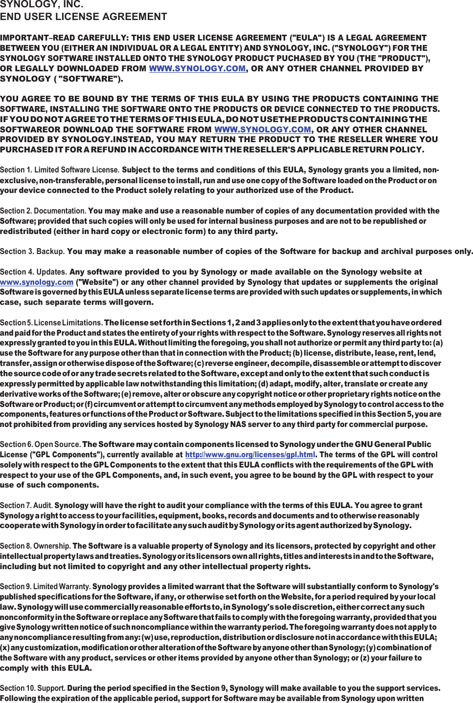 SYNOLOGY, INC. END USER LICENSE AGREEMENT IMPORTANT–READ CAREFULLY: THIS END USER LICENSE AGREEMENT (&quot;EULA&quot;) IS A LEGAL AGREEMENT BETWEEN YOU (EITHER AN INDIVIDUAL OR A LEGAL ENTITY) AND SYNOLOGY, INC. (&quot;SYNOLOGY&quot;) FOR THE SYNOLOGY SOFTWARE INSTALLED ONTO THE SYNOLOGY PRODUCT PUCHASED BY YOU (THE &quot;PRODUCT&quot;), OR LEGALLY DOWNLOADED FROM WWW.SYNOLOGY.COM, OR ANY OTHER CHANNEL PROVIDED BY SYNOLOGY ( &quot;SOFTWARE&quot;).  YOU AGREE TO BE BOUND BY THE TERMS OF THIS EULA BY USING THE PRODUCTS CONTAINING THE SOFTWARE, INSTALLING THE SOFTWARE ONTO THE PRODUCTS OR DEVICE CONNECTED TO THE PRODUCTS. IF YOU DO NOT AGREE TO THE TERMS OF THIS EULA, DO NOT USETHE PRODUCTS CONTAINING THE SOFTWAREOR DOWNLOAD THE SOFTWARE FROM WWW.SYNOLOGY.COM, OR ANY OTHER CHANNEL PROVIDED BY SYNOLOGY.INSTEAD, YOU MAY RETURN THE PRODUCT TO THE RESELLER WHERE YOU PURCHASED IT FOR A REFUND IN ACCORDANCE WITH THE RESELLER&apos;S APPLICABLE RETURN POLICY.  Section 1. Limited Software License. Subject to the terms and conditions of this EULA, Synology grants you a limited, non- exclusive, non-transferable, personal license to install, run and use one copy of the Software loaded on the Product or on your device connected to the Product solely relating to your authorized use of the Product.  Section 2. Documentation. You may make and use a reasonable number of copies of any documentation provided with the Software; provided that such copies will only be used for internal business purposes and are not to be republished or redistributed (either in hard copy or electronic form) to any third party. Section 3. Backup. You may make a reasonable number of copies of the Software for backup and archival purposes only.  Section 4. Updates. Any software provided to you by Synology or made available on the Synology website at www.synology.com (&quot;Website&quot;) or any other channel provided by Synology that updates or supplements the original Software is governed by this EULA unless separate license terms are provided with such updates or supplements, in which case, such separate terms will govern.  Section 5. License Limitations. The license set forth in Sections 1, 2 and 3 applies only to the extent that you have ordered and paid for the Product and states the entirety of your rights with respect to the Software. Synology reserves all rights not expressly granted to you in this EULA. Without limiting the foregoing, you shall not authorize or permit any third party to: (a) use the Software for any purpose other than that in connection with the Product; (b) license, distribute, lease, rent, lend, transfer, assign or otherwise dispose of the Software; (c) reverse engineer, decompile, disassemble or attempt to discover the source code of or any trade secrets related to the Software, except and only to the extent that such conduct is expressly permitted by applicable law notwithstanding this limitation; (d) adapt, modify, alter, translate or create any derivative works of the Software; (e) remove, alter or obscure any copyright notice or other proprietary rights notice on the Software or Product; or (f) circumvent or attempt to circumvent any methods employed by Synology to control access to the components, features or functions of the Product or Software. Subject to the limitations specified in this Section 5, you are not prohibited from providing any services hosted by Synology NAS server to any third party for commercial purpose.  Section 6. Open Source. The Software may contain components licensed to Synology under the GNU General Public License (&quot;GPL Components&quot;), currently available at http://www.gnu.org/licenses/gpl.html. The terms of the GPL will control solely with respect to the GPL Components to the extent that this EULA conflicts with the requirements of the GPL with respect to your use of the GPL Components, and, in such event, you agree to be bound by the GPL with respect to your use of such components.  Section 7. Audit. Synology will have the right to audit your compliance with the terms of this EULA. You agree to grant Synology a right to access to your facilities, equipment, books, records and documents and to otherwise reasonably cooperate with Synology in order to facilitate any such audit by Synology or its agent authorized by Synology.  Section 8. Ownership. The Software is a valuable property of Synology and its licensors, protected by copyright and other intellectual property laws and treaties. Synology or its licensors own all rights, titles and interests in and to the Software, including but not limited to copyright and any other intellectual property rights.  Section 9. Limited Warranty. Synology provides a limited warrant that the Software will substantially conform to Synology&apos;s published specifications for the Software, if any, or otherwise set forth on the Website, for a period required by your local law. Synology will use commercially reasonable efforts to, in Synology&apos;s sole discretion, either correct any such nonconformity in the Software or replace any Software that fails to comply with the foregoing warranty, provided that you give Synology written notice of such noncompliance within the warranty period. The foregoing warranty does not apply to any noncompliance resulting from any: (w) use, reproduction, distribution or disclosure not in accordance with this EULA; (x) any customization, modification or other alteration of the Software by anyone other than Synology; (y) combination of the Software with any product, services or other items provided by anyone other than Synology; or (z) your failure to comply with this EULA.  Section 10. Support. During the period specified in the Section 9, Synology will make available to you the support services. Following the expiration of the applicable period, support for Software may be available from Synology upon written 