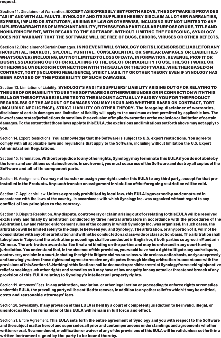 request.  Section 11. Disclaimer of Warranties. EXCEPT AS EXPRESSLY SET FORTH ABOVE, THE SOFTWARE IS PROVIDED &quot;AS IS&quot; AND WITH ALL FAULTS. SYNOLOGY AND ITS SUPPLIERS HEREBY DISCLAIM ALL OTHER WARRANTIES, EXPRESS, IMPLIED OR STATUTORY, ARISING BY LAW OR OTHERWISE, INCLUDING BUT NOT LIMITED TO ANY IMPLIED WARRANTIES OF MERCHANTABILITY, FITNESS FOR A PARTICULAR PURPOSE OR USE, TITLE AND NONINFRINGEMENT, WITH REGARD TO THE SOFTWARE. WITHOUT LIMITING THE FOREGOING, SYNOLOGY DOES NOT WARRANT THAT THE SOFTWARE WILL BE FREE OF BUGS, ERRORS, VIRUSES OR OTHER DEFECTS.  Section 12. Disclaimer of Certain Damages. IN NO EVENT WILL SYNOLOGY OR ITS LICENSORS BE LIABLE FOR ANY INCIDENTAL, INDIRECT, SPECIAL, PUNITIVE, CONSEQUENTIAL OR SIMILAR DAMAGES OR LIABILITIES WHATSOEVER (INCLUDING, BUT NOT LIMITED TO LOSS OF DATA, INFORMATION, REVENUE, PROFIT OR BUSINESS) ARISING OUT OF OR RELATING TO THE USE OF OR INABILITY TO USE THE SOFTWARE OR OTHERWISE UNDER OR IN CONNECTION WITH THIS EULA OR THE SOFTWARE, WHETHER BASED ON CONTRACT, TORT (INCLUDING NEGLIGENCE), STRICT LIABILITY OR OTHER THEORY EVEN IF SYNOLOGY HAS BEEN ADVISED OF THE POSSIBILITY OF SUCH DAMAGES.  Section 13. Limitation of Liability. SYNOLOGY&apos;S AND ITS SUPPLIERS&apos; LIABILITY ARISING OUT OF OR RELATING TO THE USE OF OR INABILITY TO USE THE SOFTWARE OR OTHERWISE UNDER OR IN CONNECTION WITH THIS EULA OR THE SOFTWARE IS LIMITED TO THE AMOUNT ACTUALLY PAID BY YOU FOR THE PRODUCT REGARDLESS OF THE AMOUNT OF DAMAGES YOU MAY INCUR AND WHETHER BASED ON CONTRACT, TORT (INCLUDING NEGLIGENCE), STRICT LIABILITY OR OTHER THEORY. The foregoing disclaimer of warranties, disclaimer of certain damages and limitation of liability will apply to the maximum extent permitted by applicable law. The laws of some states/jurisdictions do not allow the exclusion of implied warranties or the exclusion or limitation of certain damages. To the extent that those laws apply to this EULA, the exclusions and limitations set forth above may not apply to you.  Section 14. Export Restrictions. You acknowledge that the Software is subject to U.S. export restrictions. You agree to comply with all applicable laws and regulations that apply to the Software, including without limitation the U.S. Export Administration Regulations.  Section 15. Termination. Without prejudice to any other rights, Synology may terminate this EULA if you do not abide by the terms and conditions contained herein. In such event, you must cease use of the Software and destroy all copies of the Software and all of its component parts.  Section 16. Assignment. You may not transfer or assign your rights under this EULA to any third party, except for that pre- installed in the Products. Any such transfer or assignment in violation of the foregoing restriction will be void.  Section 17. Applicable Law. Unless expressly prohibited by local law, this EULA is governed by and construed in accordance with the laws of the country, in accordance with which Synology Inc. was organized without regard to any conflict of law principles to the contrary.  Section 18. Dispute Resolution. Any dispute, controversy or claim arising out of or relating to this EULA will be resolved exclusively and finally by arbitration conducted by three neutral arbitrators in accordance with the procedures of the Arbitration Law and related enforcement rules of the country in which Synology Inc. was organized. In such cases, the arbitration will be limited solely to the dispute between you and Synology. The arbitration, or any portion of it, will not be consolidated with any other arbitration and will not be conducted on a class-wide or class action basis. The arbitration shall take place in Taipei and the arbitration proceedings shall be conducted in English or, if both parties so agree, in Mandarin Chinese. The arbitration award shall be final and binding on the parties and may be enforced in any court having jurisdiction. You understand that, in the absence of this provision, you would have had a right to litigate any such dispute, controversy or claim in a court, including the right to litigate claims on a class-wide or class-action basis, and you expressly and knowingly waives those rights and agrees to resolve any disputes through binding arbitration in accordance with the provisions of this Section 18. Nothing in this Section shall be deemed to prohibit or restrict Synology from seeking injunctive relief or seeking such other rights and remedies as it may have at law or equity for any actual or threatened breach of any provision of this EULA relating to Synology&apos;s intellectual property rights.  Section 19. Attorneys&apos; Fees. In any arbitration, mediation, or other legal action or proceeding to enforce rights or remedies under this EULA, the prevailing party will be entitled to recover, in addition to any other relief to which it may be entitled, costs and reasonable attorneys&apos; fees.  Section 20. Severability. If any provision of this EULA is held by a court of competent jurisdiction to be invalid, illegal, or unenforceable, the remainder of this EULA will remain in full force and effect.  Section 21. Entire Agreement. This EULA sets forth the entire agreement of Synology and you with respect to the Software and the subject matter hereof and supersedes all prior and contemporaneous understandings and agreements whether written or oral. No amendment, modification or waiver of any of the provisions of this EULA will be valid unless set forth in a written instrument signed by the party to be bound thereby. 
