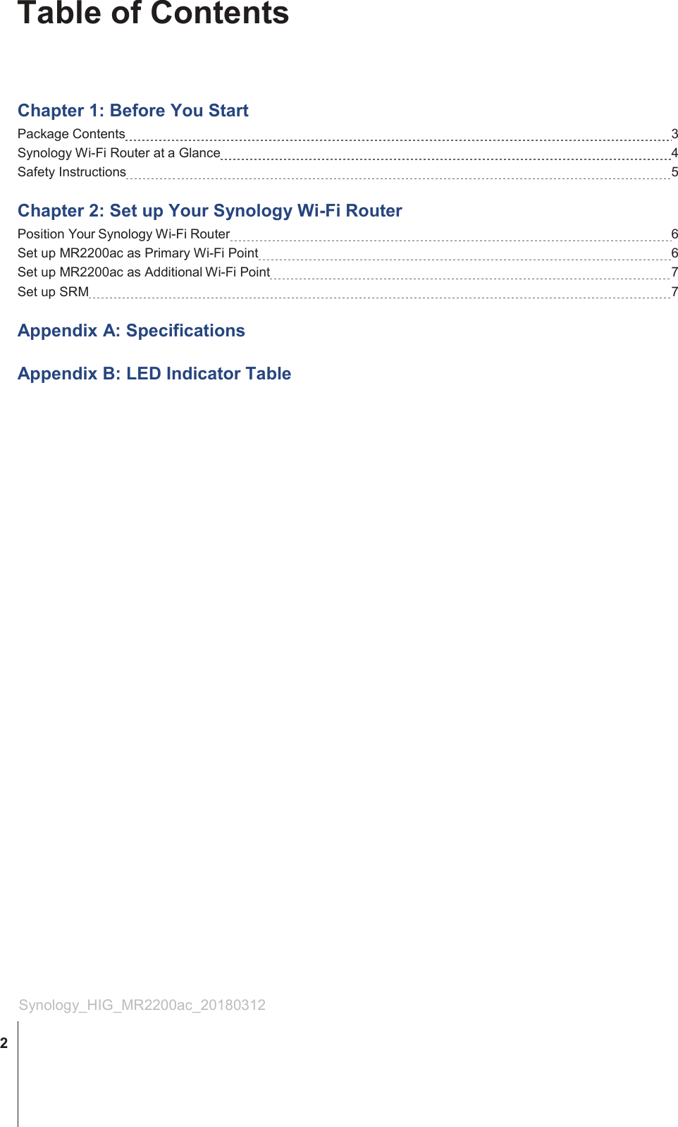 Table of Contents     Chapter 1: Before You Start Package Contents   3 Synology Wi-Fi Router at a Glance   4 Safety Instructions   5  Chapter 2: Set up Your Synology Wi-Fi Router Position Your Synology Wi-Fi Router   6 Set up MR2200ac as Primary Wi-Fi Point   6 Set up MR2200ac as Additional Wi-Fi Point   7 Set up SRM   7  Appendix A: Specifications  Appendix B: LED Indicator Table                                     Synology_HIG_MR2200ac_20180312  2 