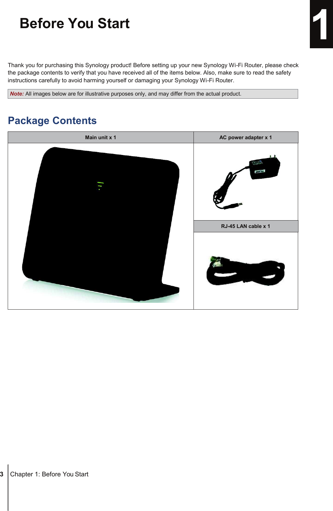 Note: All images below are for illustrative purposes only, and may differ from the actual product. RJ-45 LAN cable x 1 AC power adapter x 1 Main unit x 1 ChapterBefore You Start  1  Thank you for purchasing this Synology product! Before setting up your new Synology Wi-Fi Router, please check the package contents to verify that you have received all of the items below. Also, make sure to read the safety instructions carefully to avoid harming yourself or damaging your Synology Wi-Fi Router.  Package Contents                       3  Chapter 1: Before You Start 