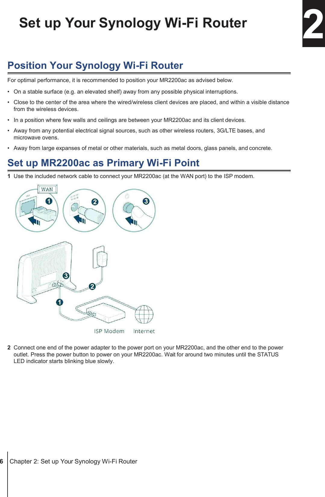 Chapter Set up Your Synology Wi-Fi Router  2  Position Your Synology Wi-Fi Router For optimal performance, it is recommended to position your MR2200ac as advised below. •  On a stable surface (e.g. an elevated shelf) away from any possible physical interruptions. •  Close to the center of the area where the wired/wireless client devices are placed, and within a visible distance from the wireless devices. •  In a position where few walls and ceilings are between your MR2200ac and its client devices. •  Away from any potential electrical signal sources, such as other wireless routers, 3G/LTE bases, and microwave ovens. •  Away from large expanses of metal or other materials, such as metal doors, glass panels, and concrete.  Set up MR2200ac as Primary Wi-Fi Point 1  Use the included network cable to connect your MR2200ac (at the WAN port) to the ISP modem.   2  Connect one end of the power adapter to the power port on your MR2200ac, and the other end to the power outlet. Press the power button to power on your MR2200ac. Wait for around two minutes until the STATUS LED indicator starts blinking blue slowly.             6  Chapter 2: Set up Your Synology Wi-Fi Router 