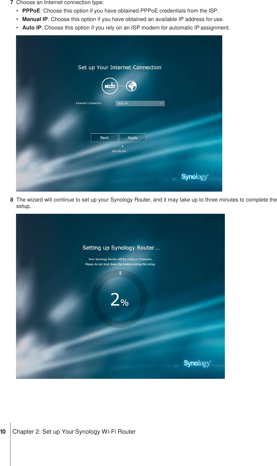 7  Choose an Internet connection type: • PPPoE: Choose this option if you have obtained PPPoE credentials from the ISP. • Manual IP: Choose this option if you have obtained an available IP address for use. • Auto IP: Choose this option if you rely on an ISP modem for automatic IP assignment.  8  The wizard will continue to set up your Synology Router, and it may take up to three minutes to complete the setup.         10 Chapter 2: Set up Your Synology Wi-Fi Router 