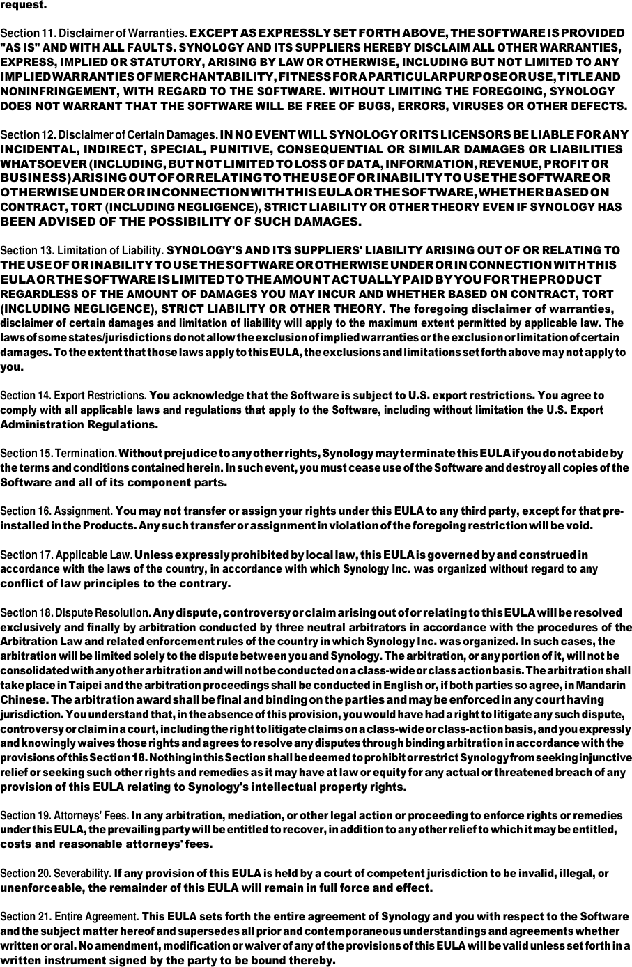 request.  Section 11. Disclaimer of Warranties. EXCEPT AS EXPRESSLY SET FORTH ABOVE, THE SOFTWARE IS PROVIDED &quot;AS IS&quot; AND WITH ALL FAULTS. SYNOLOGY AND ITS SUPPLIERS HEREBY DISCLAIM ALL OTHER WARRANTIES, EXPRESS, IMPLIED OR STATUTORY, ARISING BY LAW OR OTHERWISE, INCLUDING BUT NOT LIMITED TO ANY IMPLIED WARRANTIES OF MERCHANTABILITY, FITNESS FOR A PARTICULAR PURPOSE OR USE, TITLE AND NONINFRINGEMENT, WITH REGARD TO THE SOFTWARE. WITHOUT LIMITING THE FOREGOING, SYNOLOGY DOES NOT WARRANT THAT THE SOFTWARE WILL BE FREE OF BUGS, ERRORS, VIRUSES OR OTHER DEFECTS.  Section 12. Disclaimer of Certain Damages. IN NO EVENT WILL SYNOLOGY OR ITS LICENSORS BE LIABLE FOR ANY INCIDENTAL, INDIRECT, SPECIAL, PUNITIVE, CONSEQUENTIAL OR SIMILAR DAMAGES OR LIABILITIES WHATSOEVER (INCLUDING, BUT NOT LIMITED TO LOSS OF DATA, INFORMATION, REVENUE, PROFIT OR BUSINESS) ARISING OUT OF OR RELATING TO THE USE OF OR INABILITY TO USE THE SOFTWARE OR OTHERWISE UNDER OR IN CONNECTION WITH THIS EULA OR THE SOFTWARE, WHETHER BASED ON CONTRACT, TORT (INCLUDING NEGLIGENCE), STRICT LIABILITY OR OTHER THEORY EVEN IF SYNOLOGY HAS BEEN ADVISED OF THE POSSIBILITY OF SUCH DAMAGES.  Section 13. Limitation of Liability. SYNOLOGY&apos;S AND ITS SUPPLIERS&apos; LIABILITY ARISING OUT OF OR RELATING TO THE USE OF OR INABILITY TO USE THE SOFTWARE OR OTHERWISE UNDER OR IN CONNECTION WITH THIS EULA OR THE SOFTWARE IS LIMITED TO THE AMOUNT ACTUALLY PAID BY YOU FOR THE PRODUCT REGARDLESS OF THE AMOUNT OF DAMAGES YOU MAY INCUR AND WHETHER BASED ON CONTRACT, TORT (INCLUDING NEGLIGENCE), STRICT LIABILITY OR OTHER THEORY. The foregoing disclaimer of warranties, disclaimer of certain damages and limitation of liability will apply to the maximum extent permitted by applicable law. The laws of some states/jurisdictions do not allow the exclusion of implied warranties or the exclusion or limitation of certain damages. To the extent that those laws apply to this EULA, the exclusions and limitations set forth above may not apply to you.  Section 14. Export Restrictions. You acknowledge that the Software is subject to U.S. export restrictions. You agree to comply with all applicable laws and regulations that apply to the Software, including without limitation the U.S. Export Administration Regulations.  Section 15. Termination. Without prejudice to any other rights, Synology may terminate this EULA if you do not abide by the terms and conditions contained herein. In such event, you must cease use of the Software and destroy all copies of the Software and all of its component parts.  Section 16. Assignment. You may not transfer or assign your rights under this EULA to any third party, except for that pre- installed in the Products. Any such transfer or assignment in violation of the foregoing restriction will be void.  Section 17. Applicable Law. Unless expressly prohibited by local law, this EULA is governed by and construed in accordance with the laws of the country, in accordance with which Synology Inc. was organized without regard to any conflict of law principles to the contrary.  Section 18. Dispute Resolution. Any dispute, controversy or claim arising out of or relating to this EULA will be resolved exclusively and finally by arbitration conducted by three neutral arbitrators in accordance with the procedures of the Arbitration Law and related enforcement rules of the country in which Synology Inc. was organized. In such cases, the arbitration will be limited solely to the dispute between you and Synology. The arbitration, or any portion of it, will not be consolidated with any other arbitration and will not be conducted on a class-wide or class action basis. The arbitration shall take place in Taipei and the arbitration proceedings shall be conducted in English or, if both parties so agree, in Mandarin Chinese. The arbitration award shall be final and binding on the parties and may be enforced in any court having jurisdiction. You understand that, in the absence of this provision, you would have had a right to litigate any such dispute, controversy or claim in a court, including the right to litigate claims on a class-wide or class-action basis, and you expressly and knowingly waives those rights and agrees to resolve any disputes through binding arbitration in accordance with the provisions of this Section 18. Nothing in this Section shall be deemed to prohibit or restrict Synology from seeking injunctive relief or seeking such other rights and remedies as it may have at law or equity for any actual or threatened breach of any provision of this EULA relating to Synology&apos;s intellectual property rights.  Section 19. Attorneys&apos; Fees. In any arbitration, mediation, or other legal action or proceeding to enforce rights or remedies under this EULA, the prevailing party will be entitled to recover, in addition to any other relief to which it may be entitled, costs and reasonable attorneys&apos; fees.  Section 20. Severability. If any provision of this EULA is held by a court of competent jurisdiction to be invalid, illegal, or unenforceable, the remainder of this EULA will remain in full force and effect.  Section 21. Entire Agreement. This EULA sets forth the entire agreement of Synology and you with respect to the Software and the subject matter hereof and supersedes all prior and contemporaneous understandings and agreements whether written or oral. No amendment, modification or waiver of any of the provisions of this EULA will be valid unless set forth in a written instrument signed by the party to be bound thereby. 
