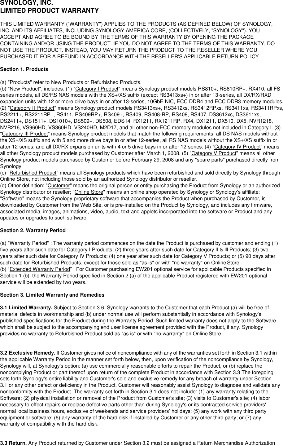 SYNOLOGY, INC. LIMITED PRODUCT WARRANTY THIS LIMITED WARRANTY (&quot;WARRANTY&quot;) APPLIES TO THE PRODUCTS (AS DEFINED BELOW) OF SYNOLOGY, INC. AND ITS AFFILIATES, INCLUDING SYNOLOGY AMERICA CORP, (COLLECTIVELY, &quot;SYNOLOGY&quot;). YOU ACCEPT AND AGREE TO BE BOUND BY THE TERMS OF THIS WARRANTY BY OPENING THE PACKAGE CONTAINING AND/OR USING THE PRODUCT. IF YOU DO NOT AGREE TO THE TERMS OF THIS WARRANTY, DO NOT USE THE PRODUCT. INSTEAD, YOU MAY RETURN THE PRODUCT TO THE RESELLER WHERE YOU PURCHASED IT FOR A REFUND IN ACCORDANCE WITH THE RESELLER&apos;S APPLICABLE RETURN POLICY.  Section 1. Products  (a) &quot;Products&quot; refer to New Products or Refurbished Products. (b) &quot;New Product&quot;, includes: (1) &quot;Category I Product&quot; means Synology product models RS810+, RS810RP+, RX410, all FS- series models, all DS/RS NAS models with the XS+/XS suffix (except RS3413xs+) in or after 13-series, all DX/RX/RXD expansion units with 12 or more drive bays in or after 13-series, 10GbE NIC, ECC DDR4 and ECC DDR3 memory modules. (2) &quot;Category II Product&quot; means Synology product models RS3413xs+, RS3412xs, RS3412RPxs, RS3411xs, RS3411RPxs, RS2211+, RS2211RP+, RS411, RS409RP+, RS409+, RS409, RS408-RP, RS408, RS407, DS3612xs, DS3611xs, DS2411+, DS1511+, DS1010+, DS509+, DS508, EDS14, RX1211, RX1211RP, RX4, DX1211, DX510, DX5, NVR1218, NVR216, VS960HD, VS360HD, VS240HD, M2D17, and all other non-ECC memory modules not included in Category I. (3) &quot;Category III Product&quot; means Synology product models that match the following requirements: all DS NAS models without the XS+/XS suffix and with 5 and more drive bays in or after 12-series, all RS NAS models without the XS+/XS suffix in or after 12-series, and all DX/RX expansion units with 4 or 5 drive bays in or after 12-series. (4) &quot;Category IV Product&quot; means all other Synology product models purchased by Customer after March 1, 2008. (5) &quot;Category V Product&quot; means all other Synology product models purchased by Customer before February 29, 2008 and any &quot;spare parts&quot; purchased directly from Synology. (c) &quot;Refurbished Product&quot; means all Synology products which have been refurbished and sold directly by Synology through Online Store, not including those sold by an authorized Synology distributor or reseller. (d) Other definition: &quot;Customer&quot; means the original person or entity purchasing the Product from Synology or an authorized Synology distributor or reseller; &quot;Online Store&quot; means an online shop operated by Synology or Synology’s affiliate; &quot;Software&quot; means the Synology proprietary software that accompanies the Product when purchased by Customer, is downloaded by Customer from the Web Site, or is pre-installed on the Product by Synology, and includes any firmware, associated media, images, animations, video, audio, text and applets incorporated into the software or Product and any updates or upgrades to such software.  Section 2. Warranty Period  (a) &quot;Warranty Period&quot; : The warranty period commences on the date the Product is purchased by customer and ending (1) five years after such date for Category I Products; (2) three years after such date for Category II &amp; lll Products; (3) two years after such date for Category IV Products; (4) one year after such date for Category V Products; or (5) 90 days after such date for Refurbished Products, except for those sold as &quot;as is&quot; or with &quot;no warranty&quot; on Online Store. (b) “Extended Warranty Period” : For Customer purchasing EW201 optional service for applicable Products specified in Section 1 (b), the Warranty Period specified in Section 2 (a) of the applicable Product registered with EW201 optional service will be extended by two years.  Section 3. Limited Warranty and Remedies  3.1 Limited Warranty. Subject to Section 3.6, Synology warrants to the Customer that each Product (a) will be free of material defects in workmanship and (b) under normal use will perform substantially in accordance with Synology&apos;s published specifications for the Product during the Warranty Period. Such limited warranty does not apply to the Software which shall be subject to the accompanying end user license agreement provided with the Product, if any. Synology provides no warranty to Refurbished Product sold as &quot;as is&quot; or with &quot;no warranty&quot; on Online Store.  3.2 Exclusive Remedy. If Customer gives notice of noncompliance with any of the warranties set forth in Section 3.1 within the applicable Warranty Period in the manner set forth below, then, upon verification of the noncompliance by Synology, Synology will, at Synology&apos;s option: (a) use commercially reasonable efforts to repair the Product, or (b) replace the noncomplying Product or part thereof upon return of the complete Product in accordance with Section 3.3 The foregoing sets forth Synology&apos;s entire liability and Customer&apos;s sole and exclusive remedy for any breach of warranty under Section 3.1 or any other defect or deficiency in the Product. Customer will reasonably assist Synology to diagnose and validate any nonconformity with the Product. The warranty set forth in Section 3.1 does not include: (1) any warranty relating to the Software; (2) physical installation or removal of the Product from Customer&apos;s site; (3) visits to Customer&apos;s site; (4) labor necessary to effect repairs or replace defective parts other than during Synology&apos;s or its contracted service providers&apos; normal local business hours, exclusive of weekends and service providers’ holidays; (5) any work with any third party equipment or software; (6) any warranty of the hard disk if installed by Customer or any other third party; or (7) any warranty of compatibility with the hard disk.  3.3 Return. Any Product returned by Customer under Section 3.2 must be assigned a Return Merchandise Authorization 