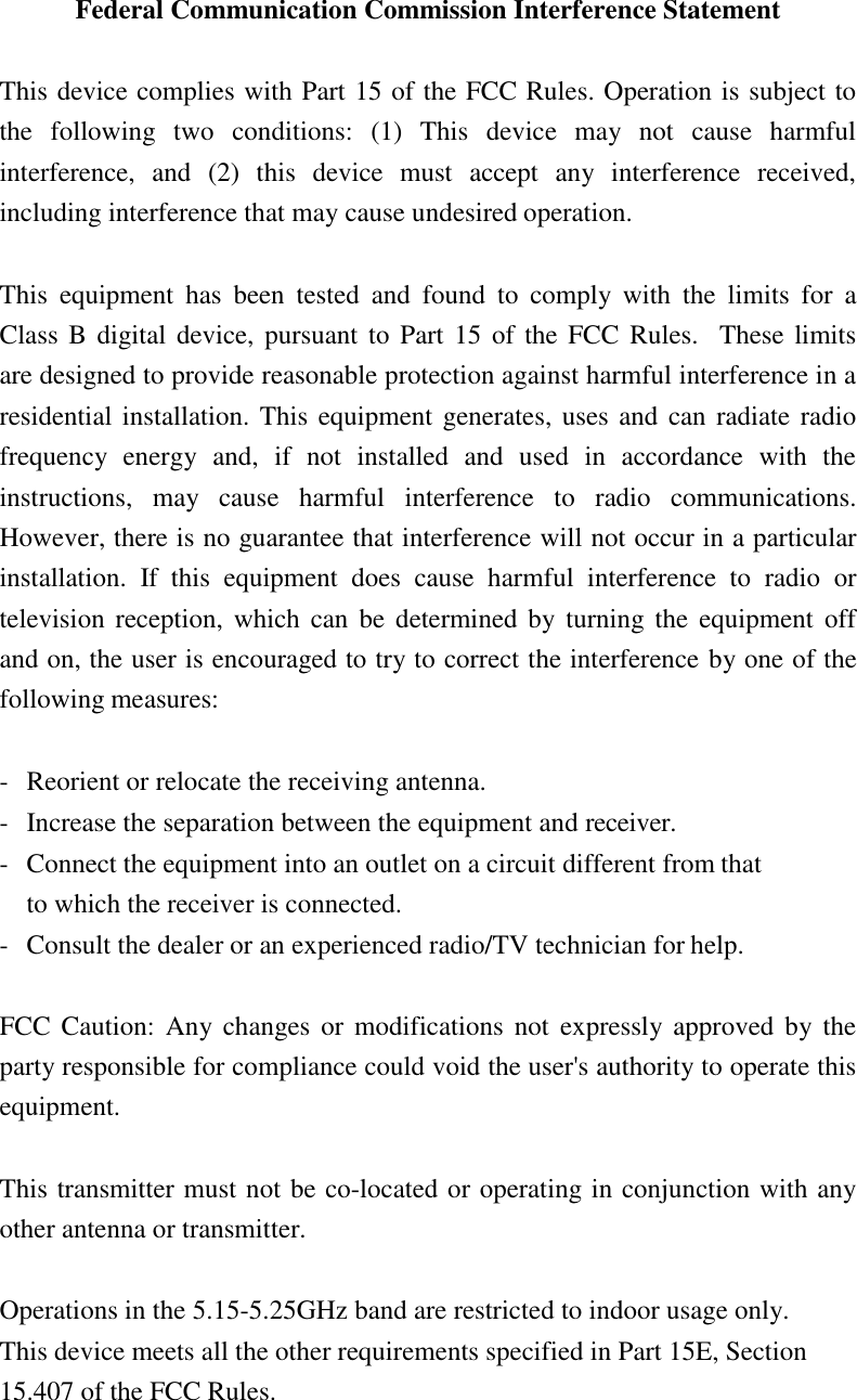 Federal Communication Commission Interference Statement  This device complies with Part 15 of the FCC Rules. Operation is subject to the  following  two  conditions:  (1)  This  device  may  not  cause  harmful interference,  and  (2)  this  device  must  accept  any  interference  received, including interference that may cause undesired operation.  This  equipment  has  been  tested  and  found  to  comply  with  the  limits  for  a Class B digital device, pursuant to  Part 15 of the FCC Rules.   These limits   are designed to provide reasonable protection against harmful interference in a residential installation. This equipment generates, uses and can radiate radio frequency  energy  and,  if  not  installed  and  used  in  accordance  with  the instructions,  may  cause  harmful  interference  to  radio  communications. However, there is no guarantee that interference will not occur in a particular installation.  If  this  equipment  does  cause  harmful  interference  to  radio  or television reception,  which can  be determined  by turning the  equipment  off and on, the user is encouraged to try to correct the interference by one of the following measures:  - Reorient or relocate the receiving antenna. - Increase the separation between the equipment and receiver. - Connect the equipment into an outlet on a circuit different from that to which the receiver is connected. - Consult the dealer or an experienced radio/TV technician for help.  FCC Caution:  Any changes  or  modifications  not  expressly approved  by the party responsible for compliance could void the user&apos;s authority to operate this equipment.  This transmitter must not be co-located or operating in conjunction with any other antenna or transmitter.  Operations in the 5.15-5.25GHz band are restricted to indoor usage only. This device meets all the other requirements specified in Part 15E, Section 15.407 of the FCC Rules. 