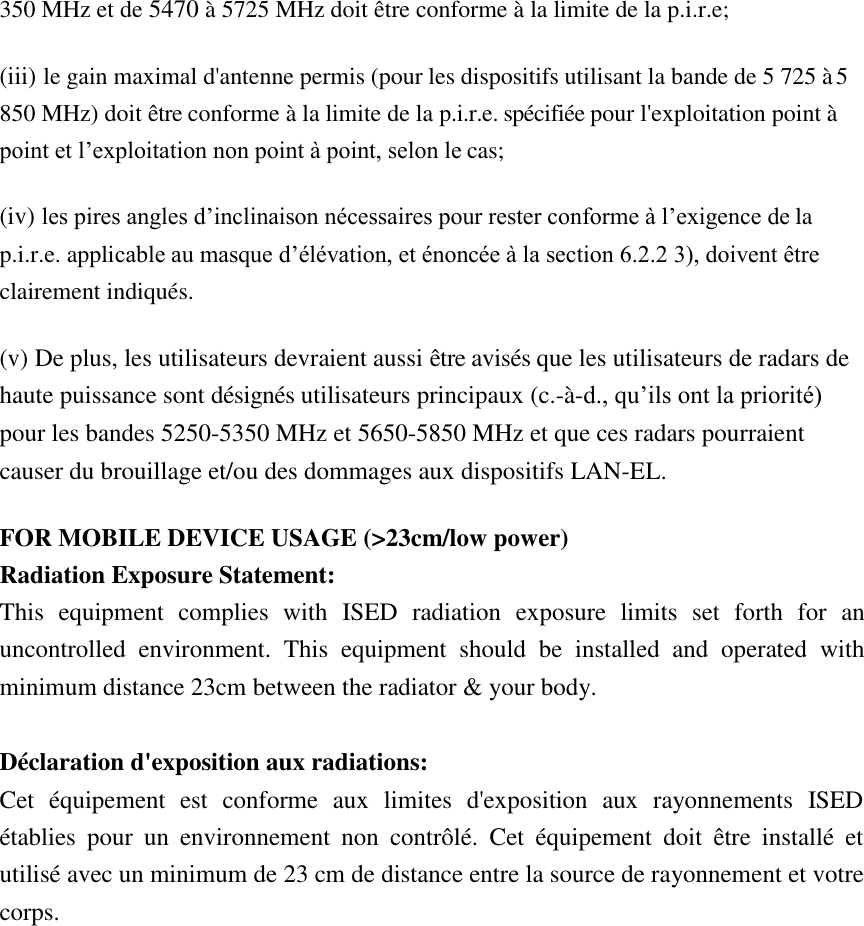 350 MHz et de 5470 à 5725 MHz doit être conforme à la limite de la p.i.r.e;  (iii) le gain maximal d&apos;antenne permis (pour les dispositifs utilisant la bande de 5 725 à 5 850 MHz) doit être conforme à la limite de la p.i.r.e. spécifiée pour l&apos;exploitation point à point et l’exploitation non point à point, selon le cas;  (iv) les pires angles d’inclinaison nécessaires pour rester conforme à l’exigence de la p.i.r.e. applicable au masque d’élévation, et énoncée à la section 6.2.2 3), doivent être clairement indiqués.  (v) De plus, les utilisateurs devraient aussi être avisés que les utilisateurs de radars de haute puissance sont désignés utilisateurs principaux (c.-à-d., qu’ils ont la priorité) pour les bandes 5250-5350 MHz et 5650-5850 MHz et que ces radars pourraient causer du brouillage et/ou des dommages aux dispositifs LAN-EL.  FOR MOBILE DEVICE USAGE (&gt;23cm/low power) Radiation Exposure Statement: This  equipment  complies  with  ISED  radiation  exposure  limits  set  forth  for  an uncontrolled  environment.  This  equipment  should  be  installed  and  operated  with minimum distance 23cm between the radiator &amp; your body.  Déclaration d&apos;exposition aux radiations: Cet  équipement  est  conforme  aux  limites  d&apos;exposition  aux  rayonnements  ISED établies  pour  un  environnement  non  contrôlé.  Cet  équipement  doit  être  installé  et utilisé avec un minimum de 23 cm de distance entre la source de rayonnement et votre corps. 