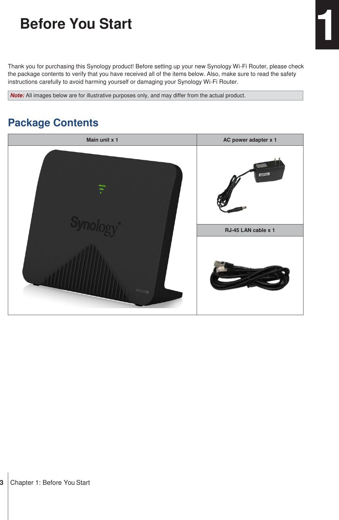 Note: All images below are for illustrative purposes only, and may differ from the actual product. RJ-45 LAN cable x 1 AC power adapter x 1 Main unit x 1 Chapter Before You Start  1  Thank you for purchasing this Synology product! Before setting up your new Synology Wi-Fi Router, please check the package contents to verify that you have received all of the items below. Also, make sure to read the safety instructions carefully to avoid harming yourself or damaging your Synology Wi-Fi Router.  Package Contents                       3  Chapter 1: Before You Start 