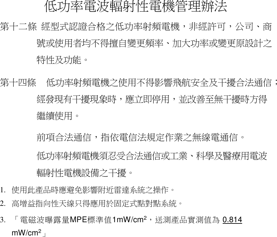 低功率電波輻射性電機管理辦法 第十二條 經型式認證合格之低功率射頻電機，非經許可，公司、商號或使用者均不得擅自變更頻率、加大功率或變更原設計之特性及功能。 第十四條   低功率射頻電機之使用不得影響飛航安全及干擾合法通信；經發現有干擾現象時，應立即停用，並改善至無干擾時方得繼續使用。 前項合法通信，指依電信法規定作業之無線電通信。 低功率射頻電機須忍受合法通信或工業、科學及醫療用電波輻射性電機設備之干擾。 1. 使用此產品時應避免影響附近雷達系統之操作。 2. 高增益指向性天線只得應用於固定式點對點系統。 3. 「電磁波曝露量MPE標準值1mW/cm2，送測產品實測值為 0.814 mW/cm2」 