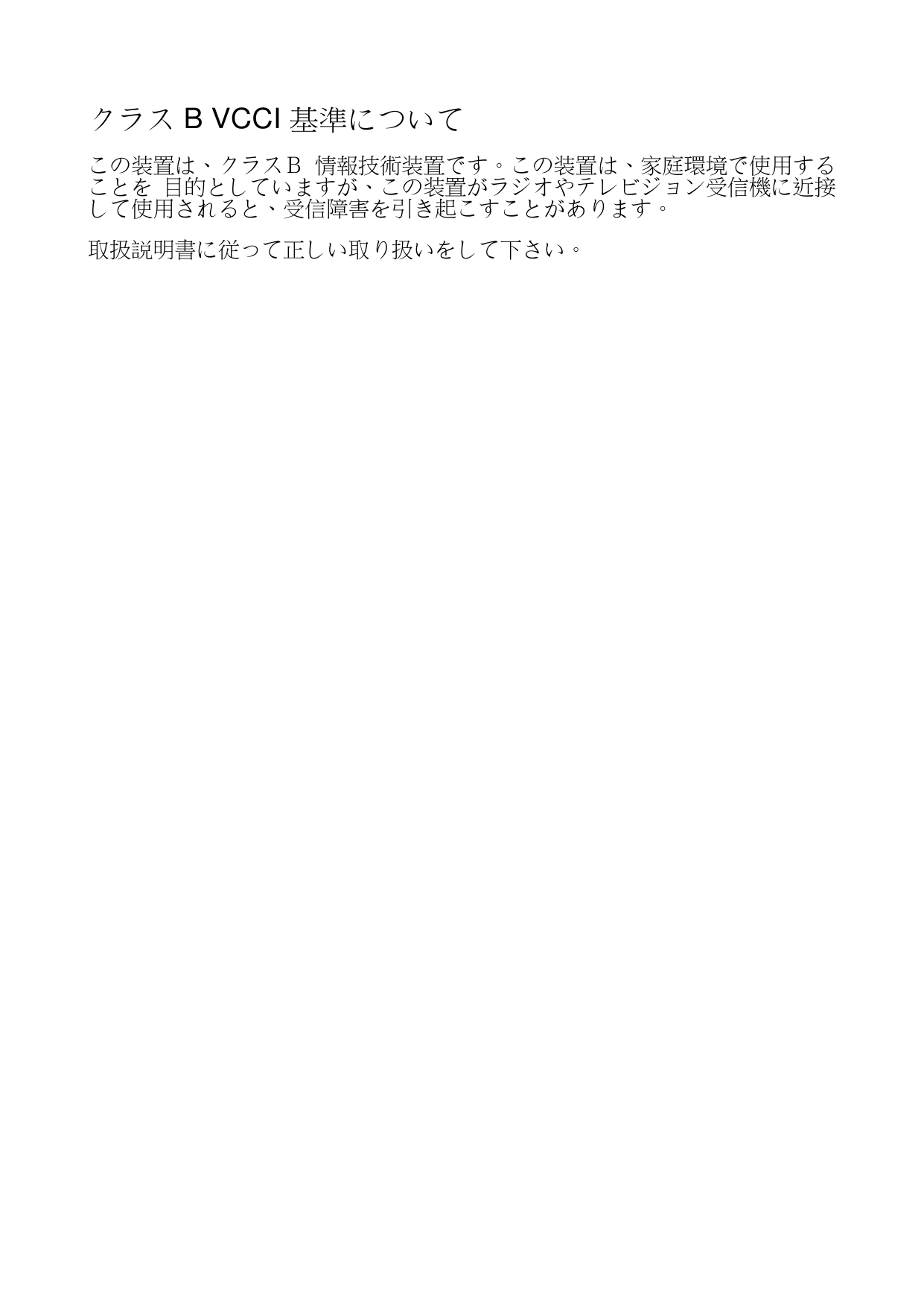 クラス B VCCI 基準について  この装置は、クラスＢ 情報技術装置です。この装置は、家庭環境で使用することを 目的としていますが、この装置がラジオやテレビジョン受信機に近接して使用されると、受信障害を引き起こすことがあります。 取扱説明書に従って正しい取り扱いをして下さい。 