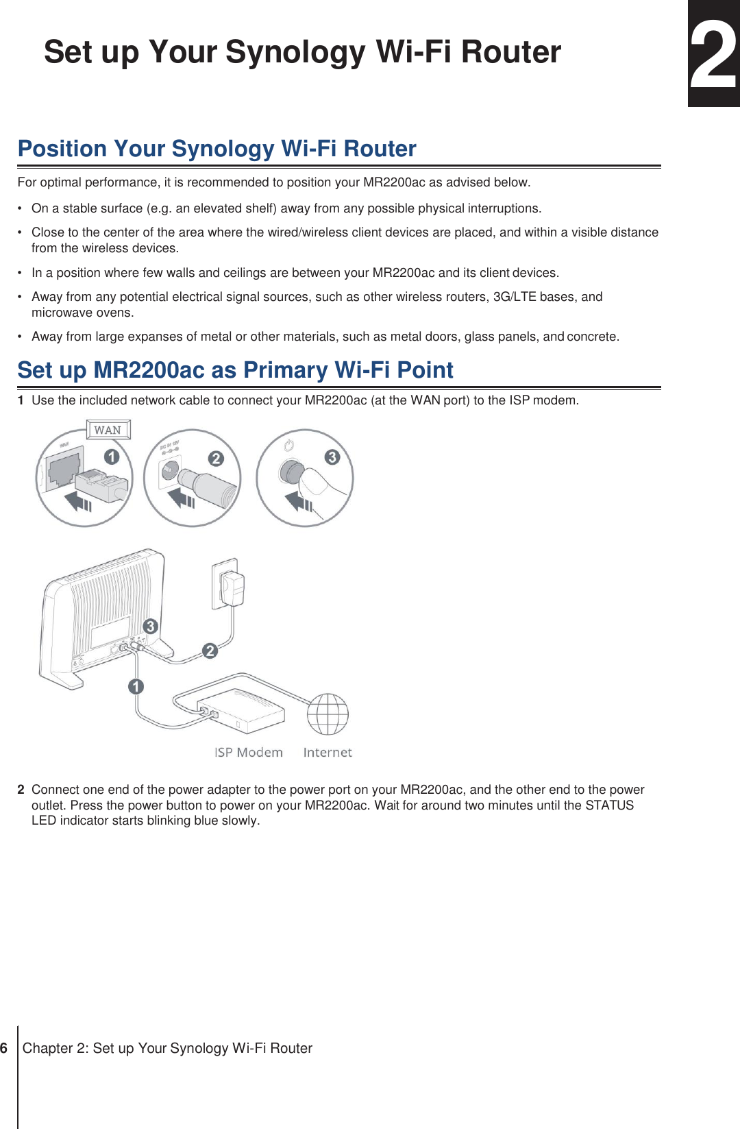 Chapter Set up Your Synology Wi-Fi Router  2  Position Your Synology Wi-Fi Router For optimal performance, it is recommended to position your MR2200ac as advised below. •  On a stable surface (e.g. an elevated shelf) away from any possible physical interruptions. •  Close to the center of the area where the wired/wireless client devices are placed, and within a visible distance from the wireless devices. •  In a position where few walls and ceilings are between your MR2200ac and its client devices. •  Away from any potential electrical signal sources, such as other wireless routers, 3G/LTE bases, and microwave ovens. •  Away from large expanses of metal or other materials, such as metal doors, glass panels, and concrete.  Set up MR2200ac as Primary Wi-Fi Point 1  Use the included network cable to connect your MR2200ac (at the WAN port) to the ISP modem.   2  Connect one end of the power adapter to the power port on your MR2200ac, and the other end to the power outlet. Press the power button to power on your MR2200ac. Wait for around two minutes until the STATUS LED indicator starts blinking blue slowly.             6  Chapter 2: Set up Your Synology Wi-Fi Router 