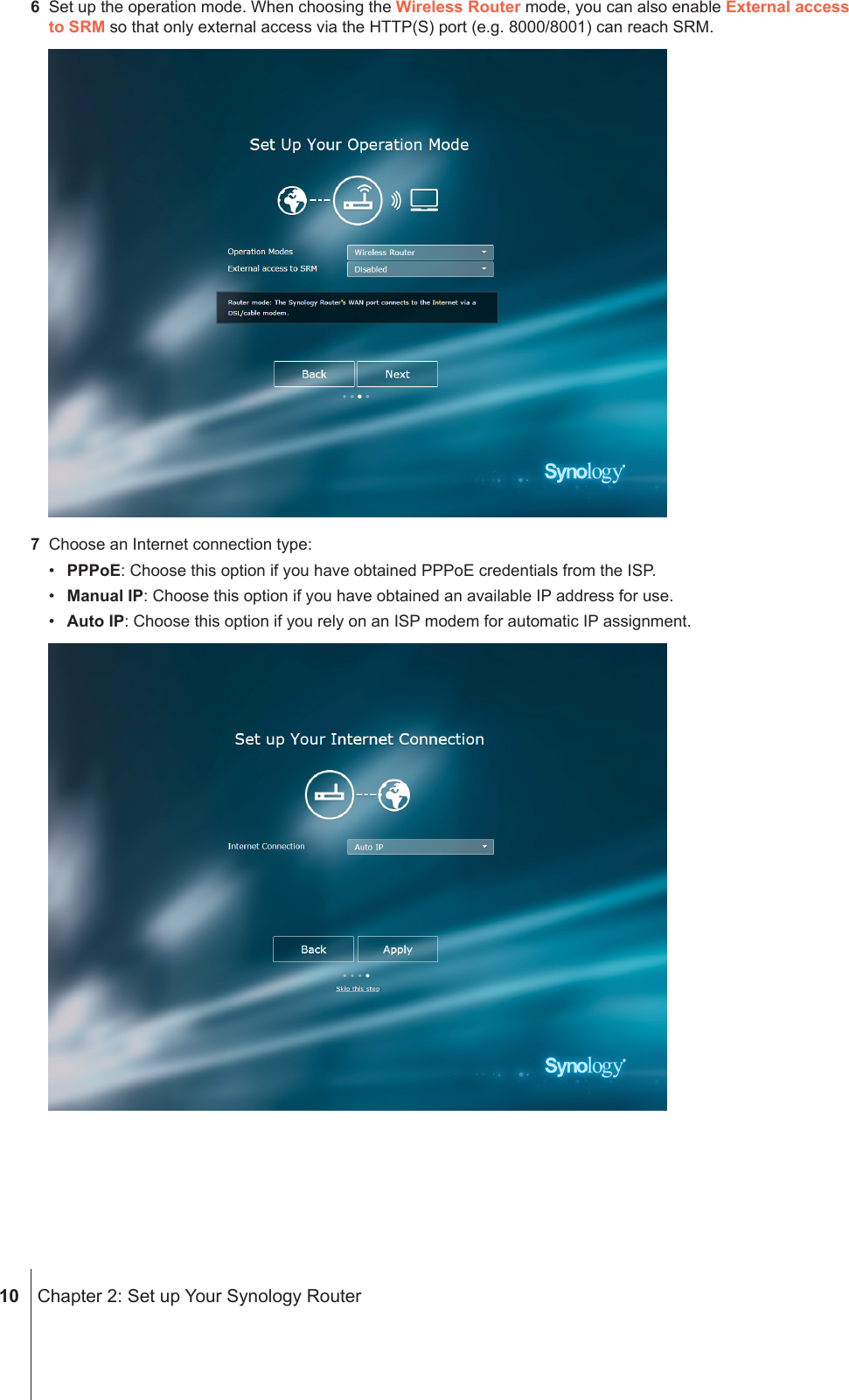  10  Chapter 2: Set up Your Synology Router6  Set up the operation mode. When choosing the Wireless Router mode, you can also enable External access to SRM so that only external access via the HTTP(S) port (e.g. 8000/8001) can reach SRM.7  Choose an Internet connection type:•  PPPoE: Choose this option if you have obtained PPPoE credentials from the ISP.•  Manual IP: Choose this option if you have obtained an available IP address for use.•  Auto IP: Choose this option if you rely on an ISP modem for automatic IP assignment.