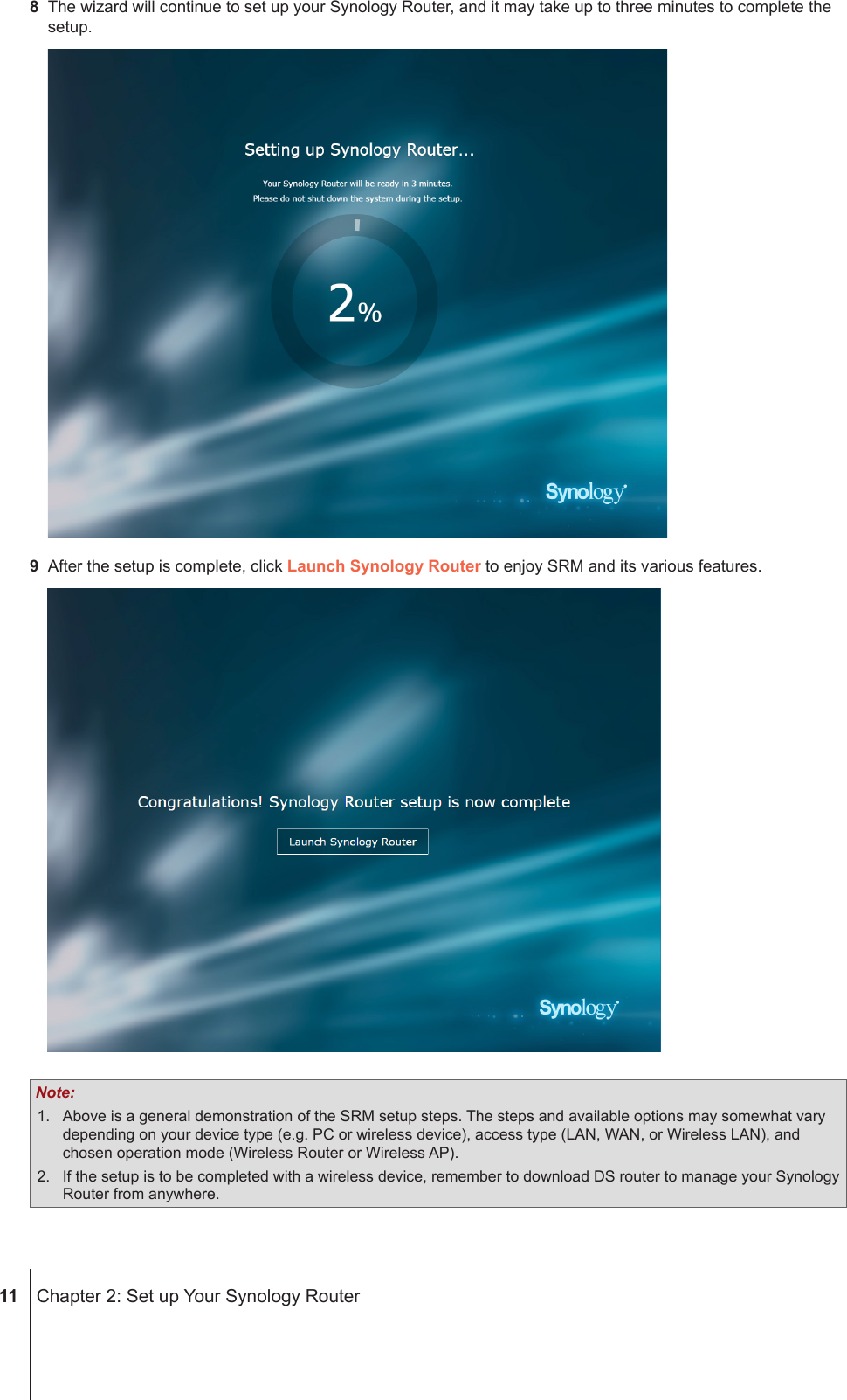  11  Chapter 2: Set up Your Synology Router8  The wizard will continue to set up your Synology Router, and it may take up to three minutes to complete the setup.9  After the setup is complete, click Launch Synology Router to enjoy SRM and its various features. Note: 1.  Above is a general demonstration of the SRM setup steps. The steps and available options may somewhat vary depending on your device type (e.g. PC or wireless device), access type (LAN, WAN, or Wireless LAN), and chosen operation mode (Wireless Router or Wireless AP).2.  If the setup is to be completed with a wireless device, remember to download DS router to manage your Synology Router from anywhere.