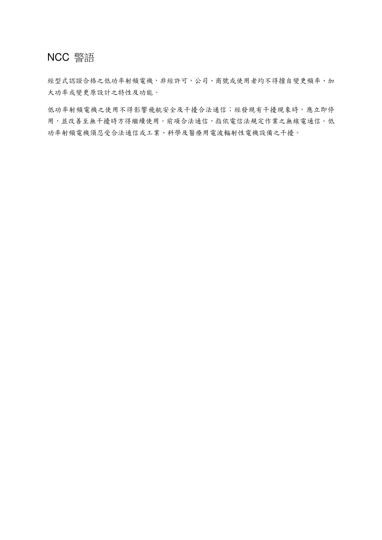   NCC  警語 經型式認證合格之低功率射頻電機，非經許可，公司、商號或使用者均不得擅自變更頻率、加大功率或變更原設計之特性及功能。 低功率射頻電機之使用不得影響飛航安全及干擾合法通信；經發現有干擾現象時，應立即停用，並改善至無干擾時方得繼續使用。前項合法通信，指依電信法規定作業之無線電通信。低功率射頻電機須忍受合法通信或工業、科學及醫療用電波輻射性電機設備之干擾。   