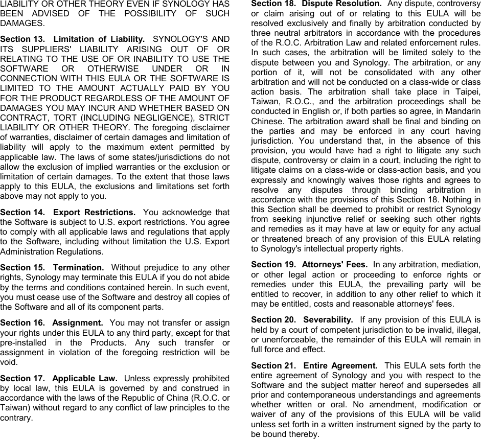   LIABILITY OR OTHER THEORY EVEN IF SYNOLOGY HAS BEEN ADVISED OF THE POSSIBILITY OF SUCH DAMAGES. Section 13.  Limitation of Liability.  SYNOLOGY&apos;S AND ITS SUPPLIERS&apos; LIABILITY ARISING OUT OF OR RELATING TO THE USE OF OR INABILITY TO USE THE SOFTWARE OR OTHERWISE UNDER OR IN CONNECTION WITH THIS EULA OR THE SOFTWARE IS LIMITED TO THE AMOUNT ACTUALLY PAID BY YOU FOR THE PRODUCT REGARDLESS OF THE AMOUNT OF DAMAGES YOU MAY INCUR AND WHETHER BASED ON CONTRACT, TORT (INCLUDING NEGLIGENCE), STRICT LIABILITY OR OTHER THEORY. The foregoing disclaimer of warranties, disclaimer of certain damages and limitation of liability will apply to the maximum extent permitted by applicable law. The laws of some states/jurisdictions do not allow the exclusion of implied warranties or the exclusion or limitation of certain damages. To the extent that those laws apply to this EULA, the exclusions and limitations set forth above may not apply to you. Section 14.  Export Restrictions.  You acknowledge that the Software is subject to U.S. export restrictions. You agree to comply with all applicable laws and regulations that apply to the Software, including without limitation the U.S. Export Administration Regulations. Section 15.  Termination.    Without prejudice to any other rights, Synology may terminate this EULA if you do not abide by the terms and conditions contained herein. In such event, you must cease use of the Software and destroy all copies of the Software and all of its component parts. Section 16.  Assignment.  You may not transfer or assign your rights under this EULA to any third party, except for that pre-installed in the Products. Any such transfer or assignment in violation of the foregoing restriction will be void. Section 17.  Applicable Law.  Unless expressly prohibited by local law, this EULA is governed by and construed in accordance with the laws of the Republic of China (R.O.C. or Taiwan) without regard to any conflict of law principles to the contrary.   Section 18.  Dispute Resolution.  Any dispute, controversy or claim arising out of or relating to this EULA will be resolved exclusively and finally by arbitration conducted by three neutral arbitrators in accordance with the procedures of the R.O.C. Arbitration Law and related enforcement rules. In such cases, the arbitration will be limited solely to the dispute between you and Synology. The arbitration, or any portion of it, will not be consolidated with any other arbitration and will not be conducted on a class-wide or class action basis. The arbitration shall take place in Taipei, Taiwan, R.O.C., and the arbitration proceedings shall be conducted in English or, if both parties so agree, in Mandarin Chinese. The arbitration award shall be final and binding on the parties and may be enforced in any court having jurisdiction. You understand that, in the absence of this provision, you would have had a right to litigate any such dispute, controversy or claim in a court, including the right to litigate claims on a class-wide or class-action basis, and you expressly and knowingly waives those rights and agrees to resolve any disputes through binding arbitration in accordance with the provisions of this Section 18. Nothing in this Section shall be deemed to prohibit or restrict Synology from seeking injunctive relief or seeking such other rights and remedies as it may have at law or equity for any actual or threatened breach of any provision of this EULA relating to Synology&apos;s intellectual property rights.   Section 19.  Attorneys&apos; Fees.  In any arbitration, mediation, or other legal action or proceeding to enforce rights or remedies under this EULA, the prevailing party will be entitled to recover, in addition to any other relief to which it may be entitled, costs and reasonable attorneys&apos; fees.   Section 20.  Severability.  If any provision of this EULA is held by a court of competent jurisdiction to be invalid, illegal, or unenforceable, the remainder of this EULA will remain in full force and effect. Section 21.  Entire Agreement.  This EULA sets forth the entire agreement of Synology and you with respect to the Software and the subject matter hereof and supersedes all prior and contemporaneous understandings and agreements whether written or oral. No amendment, modification or waiver of any of the provisions of this EULA will be valid unless set forth in a written instrument signed by the party to be bound thereby. 