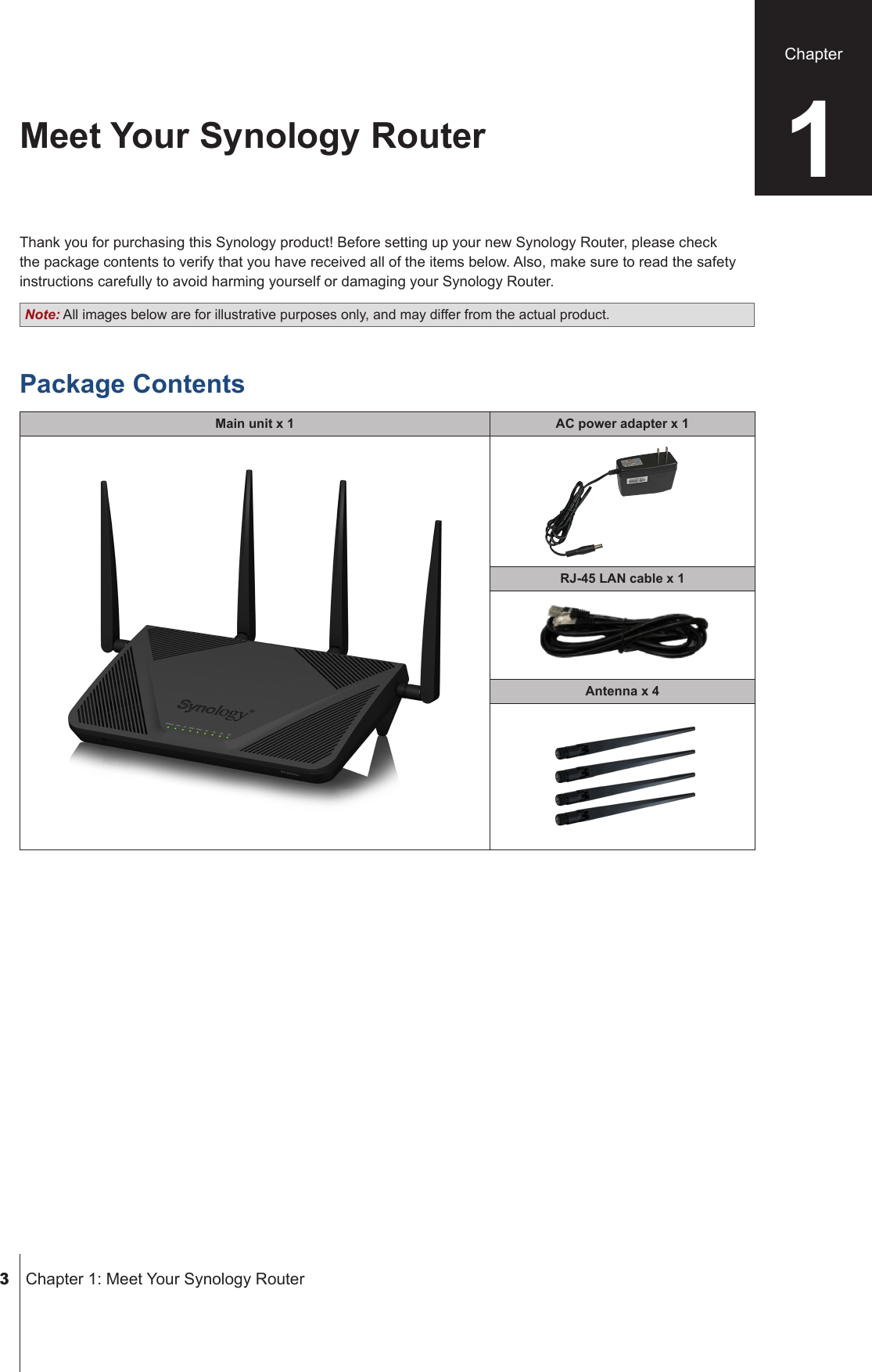  3  Chapter 1: Meet Your Synology RouterThank you for purchasing this Synology product! Before setting up your new Synology Router, please check the package contents to verify that you have received all of the items below. Also, make sure to read the safety instructions carefully to avoid harming yourself or damaging your Synology Router.Note: All images below are for illustrative purposes only, and may differ from the actual product.Package ContentsMain unit x 1 AC power adapter x 1RJ-45 LAN cable x 1Antenna x 4Meet Your Synology Router 1Chapter 3 