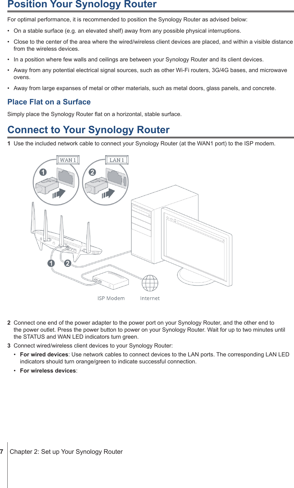  7  Chapter 2: Set up Your Synology RouterPosition Your Synology RouterFor optimal performance, it is recommended to position the Synology Router as advised below:•  On a stable surface (e.g. an elevated shelf) away from any possible physical interruptions.•  Close to the center of the area where the wired/wireless client devices are placed, and within a visible distance from the wireless devices.•  In a position where few walls and ceilings are between your Synology Router and its client devices.•  Away from any potential electrical signal sources, such as other Wi-Fi routers, 3G/4G bases, and microwave ovens.•  Away from large expanses of metal or other materials, such as metal doors, glass panels, and concrete. Place Flat on a SurfaceSimply place the Synology Router at on a horizontal, stable surface.Connect to Your Synology Router1  Use the included network cable to connect your Synology Router (at the WAN1 port) to the ISP modem.2  Connect one end of the power adapter to the power port on your Synology Router, and the other end to the power outlet. Press the power button to power on your Synology Router. Wait for up to two minutes until the STATUS and WAN LED indicators turn green.3  Connect wired/wireless client devices to your Synology Router:•  For wired devices: Use network cables to connect devices to the LAN ports. The corresponding LAN LED indicators should turn orange/green to indicate successful connection.•  For wireless devices: