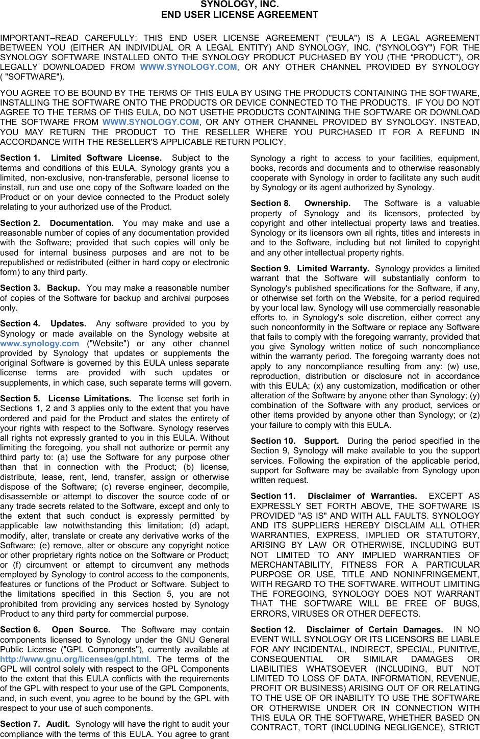   SYNOLOGY, INC.  END USER LICENSE AGREEMENT IMPORTANT–READ CAREFULLY: THIS END USER LICENSE AGREEMENT (&quot;EULA&quot;) IS A LEGAL AGREEMENT BETWEEN YOU (EITHER AN INDIVIDUAL OR A LEGAL ENTITY) AND SYNOLOGY, INC. (&quot;SYNOLOGY&quot;) FOR THE SYNOLOGY SOFTWARE INSTALLED ONTO THE SYNOLOGY PRODUCT PUCHASED BY YOU (THE “PRODUCT”), OR LEGALLY DOWNLOADED FROM WWW.SYNOLOGY.COM, OR ANY OTHER CHANNEL PROVIDED BY SYNOLOGY ( &quot;SOFTWARE&quot;). YOU AGREE TO BE BOUND BY THE TERMS OF THIS EULA BY USING THE PRODUCTS CONTAINING THE SOFTWARE, INSTALLING THE SOFTWARE ONTO THE PRODUCTS OR DEVICE CONNECTED TO THE PRODUCTS.  IF YOU DO NOT AGREE TO THE TERMS OF THIS EULA, DO NOT USETHE PRODUCTS CONTAINING THE SOFTWARE OR DOWNLOAD THE SOFTWARE FROM  WWW.SYNOLOGY.COM, OR ANY OTHER CHANNEL PROVIDED BY SYNOLOGY. INSTEAD, YOU MAY RETURN THE PRODUCT TO THE RESELLER WHERE YOU PURCHASED IT FOR A REFUND IN ACCORDANCE WITH THE RESELLER&apos;S APPLICABLE RETURN POLICY. Section 1.  Limited Software License.  Subject to the terms and conditions of this EULA, Synology grants you a limited, non-exclusive, non-transferable, personal license to install, run and use one copy of the Software loaded on the Product or on your device connected to the Product  solely relating to your authorized use of the Product. Section 2.  Documentation.  You may make and use a reasonable number of copies of any documentation provided with the Software; provided that such copies will only be used for internal business purposes and are not to be republished or redistributed (either in hard copy or electronic form) to any third party. Section 3.  Backup.  You may make a reasonable number of copies of the Software for backup and archival purposes only.  Section 4.  Updates.  Any software provided to you by Synology or made available on the Synology website at www.synology.com (&quot;Website&quot;)  or any other channel provided by Synology that updates or supplements the original Software is governed by this EULA unless separate license terms are provided with such updates or supplements, in which case, such separate terms will govern. Section 5.  License Limitations.  The license set forth in Sections 1, 2 and 3 applies only to the extent that you have ordered and paid for the Product and states the entirety of your rights with respect to the Software. Synology reserves all rights not expressly granted to you in this EULA. Without limiting the foregoing, you shall not authorize or permit any third party to: (a) use the Software for any purpose other than that in connection with the Product; (b) license, distribute, lease, rent, lend, transfer, assign or otherwise dispose of the Software; (c) reverse engineer, decompile, disassemble or attempt to discover the source code of or any trade secrets related to the Software, except and only to the extent that such conduct is expressly permitted by applicable law notwithstanding this limitation; (d) adapt, modify, alter, translate or create any derivative works of the Software; (e) remove, alter or obscure any copyright notice or other proprietary rights notice on the Software or Product; or (f) circumvent or attempt to circumvent any methods employed by Synology to control access to the components, features or functions of the Product or Software. Subject to the limitations specified in this Section 5, you are not prohibited from providing any services hosted by Synology Product to any third party for commercial purpose. Section 6.  Open Source.  The  Software may contain components licensed to Synology under the GNU General Public License (&quot;GPL Components&quot;), currently available at http://www.gnu.org/licenses/gpl.html. The terms of the GPL will control solely with respect to the GPL Components to the extent that this EULA conflicts with the requirements of the GPL with respect to your use of the GPL Components, and, in such event, you agree to be bound by the GPL with respect to your use of such components. Section 7.  Audit.  Synology will have the right to audit your compliance with the terms of this EULA. You agree to grant Synology a right to access to your  facilities, equipment, books, records and documents and to otherwise reasonably cooperate with Synology in order to facilitate any such audit by Synology or its agent authorized by Synology. Section 8.  Ownership.  The Software is a  valuable property of Synology and its licensors,  protected by copyright and other intellectual property laws and treaties. Synology or its licensors own all rights, titles and interests in and to the Software, including but not limited to copyright and any other intellectual property rights. Section 9.  Limited Warranty.  Synology provides a limited warrant that the Software will substantially conform to Synology&apos;s published specifications for the Software, if any, or otherwise set forth on the Website, for a period required by your local law. Synology will use commercially reasonable efforts to, in Synology&apos;s sole discretion, either correct any such nonconformity in the Software or replace any Software that fails to comply with the foregoing warranty, provided that you give Synology written notice of such noncompliance within the warranty period. The foregoing warranty does not apply to any noncompliance resulting from any: (w) use, reproduction, distribution or disclosure not in accordance with this EULA; (x) any customization, modification or other alteration of the Software by anyone other than Synology; (y) combination  of the Software with any product, services or other items provided by anyone other than Synology; or (z) your failure to comply with this EULA.   Section 10.  Support.  During the period specified in the Section 9, Synology will make available to you the support services. Following the expiration of the applicable period, support for Software may be available from Synology upon written request. Section 11.  Disclaimer of Warranties.  EXCEPT AS EXPRESSLY SET FORTH ABOVE, THE SOFTWARE IS PROVIDED &quot;AS IS&quot; AND WITH ALL FAULTS. SYNOLOGY AND ITS SUPPLIERS HEREBY DISCLAIM ALL OTHER WARRANTIES, EXPRESS, IMPLIED OR STATUTORY, ARISING BY LAW OR OTHERWISE, INCLUDING BUT NOT LIMITED TO ANY IMPLIED WARRANTIES OF MERCHANTABILITY, FITNESS FOR A PARTICULAR PURPOSE OR USE, TITLE AND NONINFRINGEMENT, WITH REGARD TO THE SOFTWARE. WITHOUT LIMITING THE FOREGOING, SYNOLOGY DOES NOT WARRANT THAT THE SOFTWARE WILL BE FREE OF BUGS, ERRORS, VIRUSES OR OTHER DEFECTS. Section 12.  Disclaimer of Certain Damages.  IN NO EVENT WILL SYNOLOGY OR ITS LICENSORS BE LIABLE FOR ANY INCIDENTAL, INDIRECT, SPECIAL, PUNITIVE, CONSEQUENTIAL OR SIMILAR DAMAGES OR LIABILITIES WHATSOEVER (INCLUDING, BUT NOT LIMITED TO LOSS OF DATA, INFORMATION, REVENUE, PROFIT OR BUSINESS) ARISING OUT OF OR RELATING TO THE USE OF OR INABILITY TO USE THE SOFTWARE OR OTHERWISE UNDER OR IN CONNECTION WITH THIS EULA OR THE SOFTWARE, WHETHER BASED ON CONTRACT, TORT (INCLUDING NEGLIGENCE), STRICT 