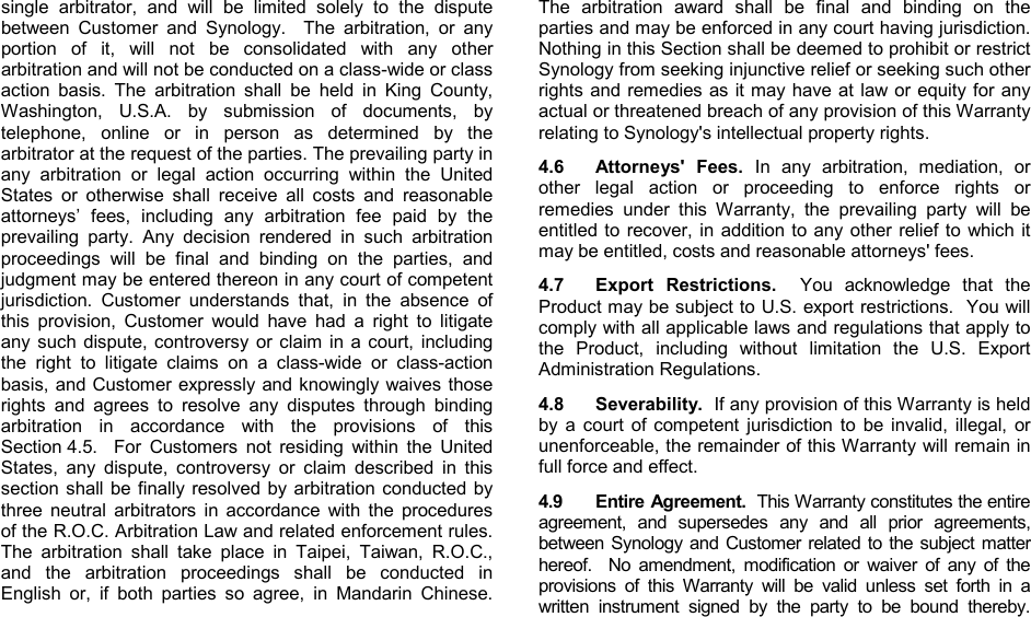   single arbitrator, and will be limited solely to the dispute between Customer and Synology.  The arbitration, or any portion of it, will not be consolidated with any other arbitration and will not be conducted on a class-wide or class action basis. The arbitration shall be held in King County, Washington, U.S.A. by submission of documents, by telephone, online or in person as determined by the arbitrator at the request of the parties. The prevailing party in any arbitration or legal action occurring within the United States or otherwise shall receive all costs and reasonable attorneys’ fees, including any arbitration fee paid by the prevailing party. Any decision rendered in such arbitration proceedings will be final and binding on the parties, and judgment may be entered thereon in any court of competent jurisdiction. Customer understands that, in the absence of this provision, Customer would have had a right to litigate any such dispute, controversy or claim in a court, including the right to litigate claims on a class-wide or class-action basis, and Customer expressly and knowingly waives those rights and agrees to resolve any disputes through binding arbitration in accordance with the provisions of this Section 4.5.  For Customers not residing within the United States, any dispute, controversy or claim described in this section shall be finally resolved by arbitration conducted by three neutral arbitrators in accordance with the procedures of the R.O.C. Arbitration Law and related enforcement rules. The arbitration shall take place in Taipei, Taiwan, R.O.C., and the arbitration proceedings shall be conducted in English or, if both parties so agree, in Mandarin Chinese. The arbitration award shall be final and binding on the parties and may be enforced in any court having jurisdiction.  Nothing in this Section shall be deemed to prohibit or restrict Synology from seeking injunctive relief or seeking such other rights and remedies as it may have at law or equity for any actual or threatened breach of any provision of this Warranty relating to Synology&apos;s intellectual property rights.   4.6 Attorneys&apos; Fees. In any arbitration, mediation, or other legal action or proceeding to enforce rights or remedies under this Warranty, the prevailing party will be entitled to recover, in addition to any other relief to which it may be entitled, costs and reasonable attorneys&apos; fees.   4.7 Export Restrictions.  You acknowledge that the Product may be subject to U.S. export restrictions.  You will comply with all applicable laws and regulations that apply to the Product, including without limitation the U.S. Export Administration Regulations.  4.8 Severability.  If any provision of this Warranty is held by a court of competent jurisdiction to be invalid, illegal, or unenforceable, the remainder of this Warranty will remain in full force and effect. 4.9 Entire Agreement.  This Warranty constitutes the entire agreement, and supersedes any and all prior agreements, between Synology and Customer related to the subject matter hereof.  No amendment, modification or waiver of any of the provisions of this Warranty will be valid unless set forth in a written instrument signed by the party to be bound thereby.   