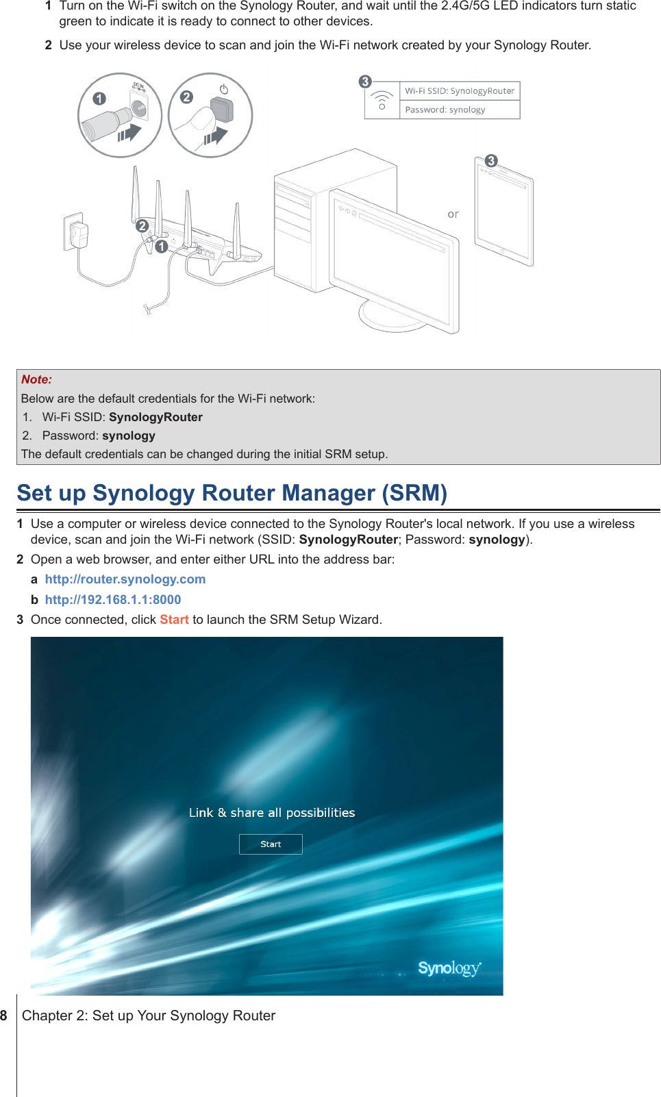  8  Chapter 2: Set up Your Synology Router1  Turn on the Wi-Fi switch on the Synology Router, and wait until the 2.4G/5G LED indicators turn static green to indicate it is ready to connect to other devices.2  Use your wireless device to scan and join the Wi-Fi network created by your Synology Router.Note:Below are the default credentials for the Wi-Fi network:1.  Wi-Fi SSID: SynologyRouter2.  Password: synologyThe default credentials can be changed during the initial SRM setup.Set up Synology Router Manager (SRM)1  Use a computer or wireless device connected to the Synology Router&apos;s local network. If you use a wireless device, scan and join the Wi-Fi network (SSID: SynologyRouter; Password: synology).2  Open a web browser, and enter either URL into the address bar:a  http://router.synology.comb  http://192.168.1.1:80003  Once connected, click Start to launch the SRM Setup Wizard.