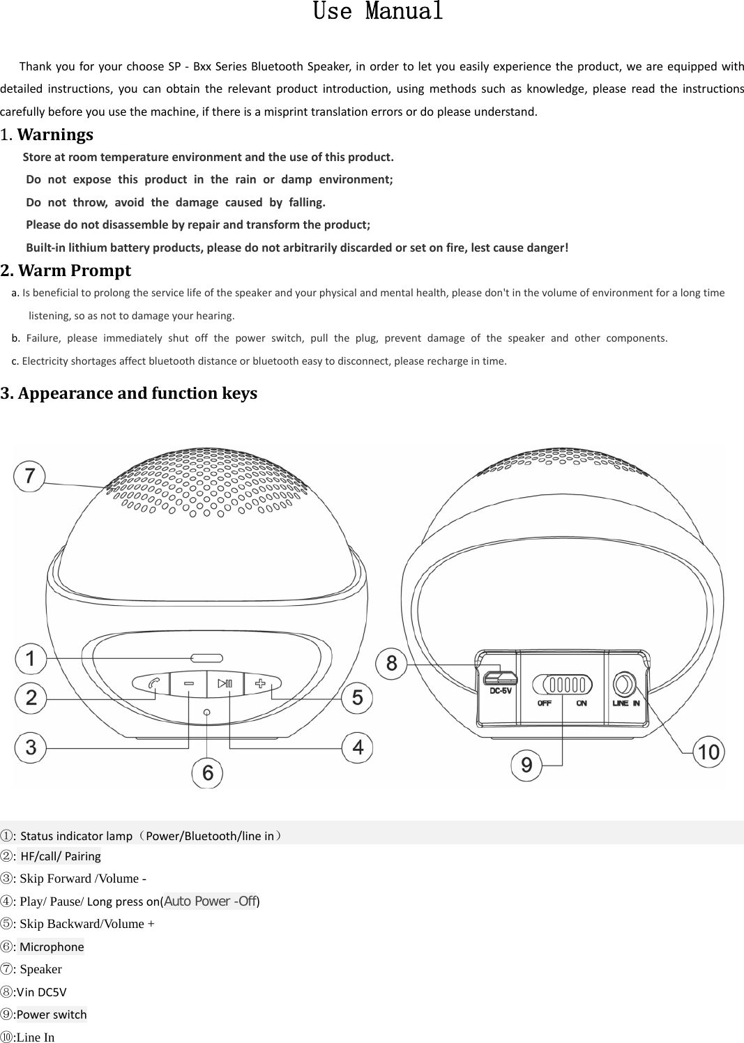  Use Manual  ThankyouforyourchooseSP‐BxxSeriesBluetoothSpeaker,inordertoletyoueasilyexperiencetheproduct,weareequippedwithdetailedinstructions,youcanobtaintherelevantproductintroduction,usingmethodssuchasknowledge,pleasereadtheinstructionscarefullybeforeyouusethemachine,ifthereisamisprinttranslationerrorsordopleaseunderstand.1.Warnings   Storeatroomtemperatureenvironmentandtheuseofthisproduct.Donotexposethisproductintherainordampenvironment;Donotthrow,avoidthedamagecausedbyfalling.Pleasedonotdisassemblebyrepairandtransformtheproduct;Built‐inlithiumbatteryproducts,pleasedonotarbitrarilydiscardedorsetonfire,lestcausedanger!2.WarmPrompta.Isbeneficialtoprolongtheservicelifeofthespeakerandyourphysicalandmentalhealth,pleasedon'tinthevolumeofenvironmentforalongtimelistening,soasnottodamageyourhearing.b.Failure,pleaseimmediatelyshutoffthepowerswitch,pulltheplug,preventdamageofthespeakerandothercomponents.c.Electricityshortagesaffectbluetoothdistanceorbluetootheasytodisconnect,pleaserechargeintime.3.Appearanceandfunctionkeys          ①: Statusindicatorlamp（Power/Bluetooth/linein） ②: HF/call/Pairing ③: Skip Forward /Volume - ④: Play/ Pause/Longpresson(Auto Power -Off)⑤: Skip Backward/Volume + ⑥:Microphone⑦: Speaker ⑧:VinDC5V ⑨:Powerswitch⑩:Line In  
