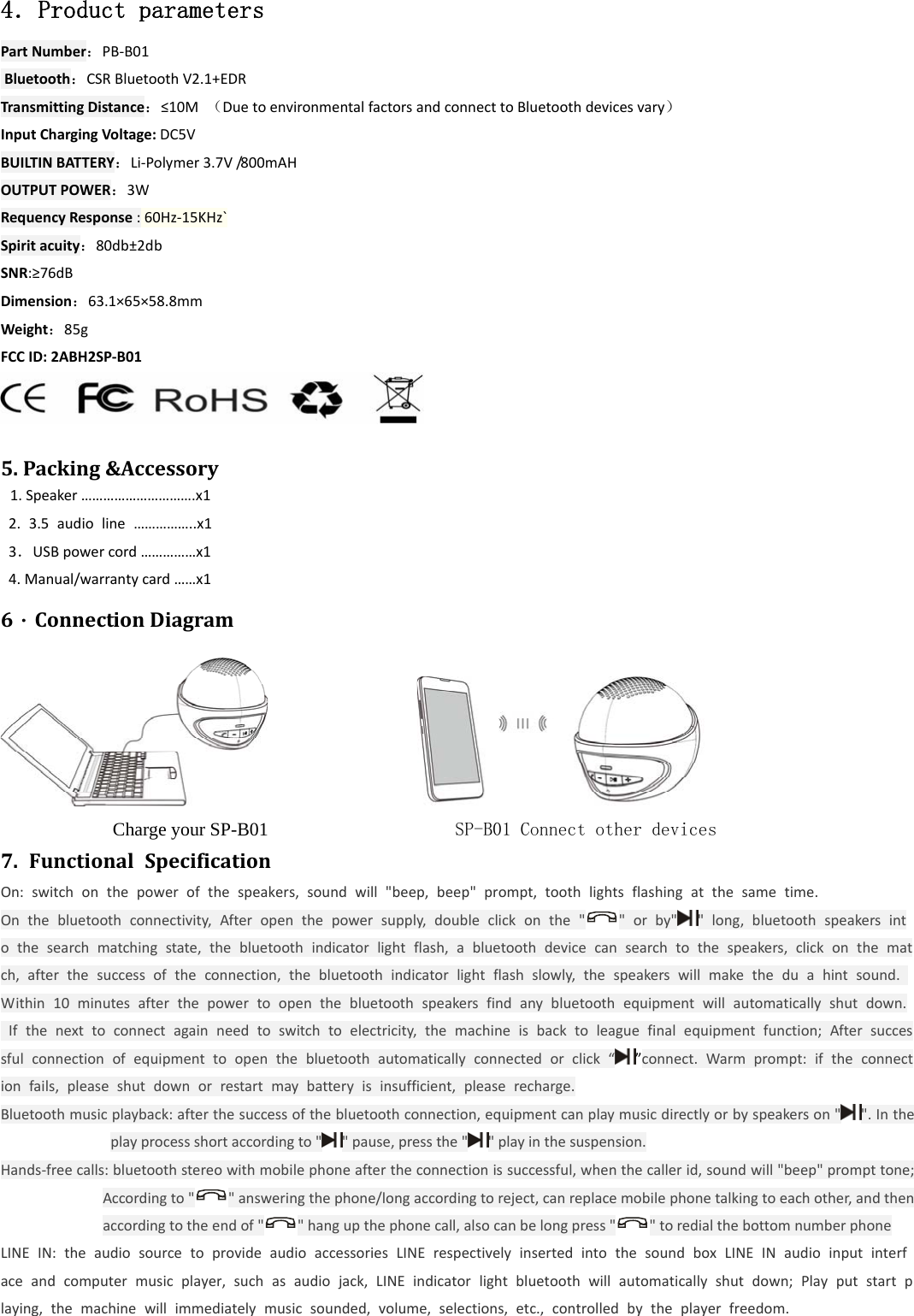  4．Product parameters PartNumber：PB‐B01Bluetooth：CSRBluetoothV2.1+EDRTransmittingDistance：&le;10M（DuetoenvironmentalfactorsandconnecttoBluetoothdevicesvary）InputChargingVoltage:DC5VBUILTINBATTERY：Li‐Polymer3.7V/800mAHOUTPUTPOWER：3WRequencyResponse:60Hz‐15KHz`Spiritacuity：80db&plusmn;2dbSNR:&ge;76dBDimension：63.1&times;65&times;58.8mmWeight：85gFCCID:2ABH2SP‐B01 5.Packing&amp;Accessory 1.Speaker&hellip;&hellip;&hellip;&hellip;&hellip;&hellip;&hellip;&hellip;&hellip;&hellip;.x12.3.5audioline&hellip;&hellip;&hellip;&hellip;&hellip;..x13．USBpowercord&hellip;&hellip;&hellip;&hellip;&hellip;x14.Manual/warrantycard&hellip;&hellip;x16．ConnectionDiagram                              Charge your SP-B01                    SP-B01 Connect other devices 7.FunctionalSpecificationOn:switchonthepowerofthespeakers,soundwill"beep,beep"prompt,toothlightsflashingatthesametime.Onthebluetoothconnectivity,Afteropenthepowersupply,doubleclickonthe" "orby" "long,bluetoothspeakersintothesearchmatchingstate,thebluetoothindicatorlightflash,abluetoothdevicecansearchtothespeakers,clickonthematch,afterthesuccessoftheconnection,thebluetoothindicatorlightflashslowly,thespeakerswillmaketheduahintsound.Within10minutesafterthepowertoopenthebluetoothspeakersfindanybluetoothequipmentwillautomaticallyshutdown.Ifthenexttoconnectagainneedtoswitchtoelectricity,themachineisbacktoleaguefinalequipmentfunction;Aftersuccessfulconnectionofequipmenttoopenthebluetoothautomaticallyconnectedorclick&ldquo;&rdquo;connect.Warmprompt:iftheconnectionfails,pleaseshutdownorrestartmaybatteryisinsufficient,pleaserecharge.Bluetoothmusicplayback:afterthesuccessofthebluetoothconnection,equipmentcanplaymusicdirectlyorbyspeakerson"".Intheplayprocessshortaccordingto" "pause,pressthe" "playinthesuspension.Hands‐freecalls:bluetoothstereowithmobilephoneaftertheconnectionissuccessful,whenthecallerid,soundwill"beep"prompttone;Accordingto" "answeringthephone/longaccordingtoreject,canreplacemobilephonetalkingtoeachother,andthenaccordingtotheendof" "hangupthephonecall,alsocanbelongpress" "toredialthebottomnumberphoneLINEIN:theaudiosourcetoprovideaudioaccessoriesLINErespectivelyinsertedintothesoundboxLINEINaudioinputinterfaceandcomputermusicplayer,suchasaudiojack,LINEindicatorlightbluetoothwillautomaticallyshutdown;Playputstartplaying,themachinewillimmediatelymusicsounded,volume,selections,etc.,controlledbytheplayerfreedom.