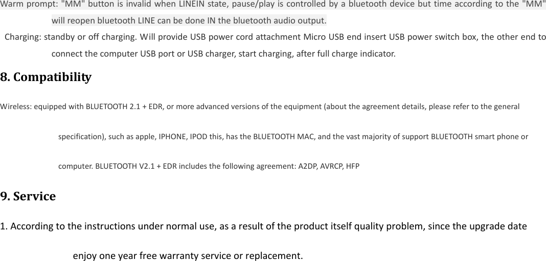  Warmprompt:"MM"buttonisinvalidwhenLINEINstate,pause/playiscontrolledbyabluetoothdevicebuttimeaccordingtothe"MM"willreopenbluetoothLINEcanbedoneINthebluetoothaudiooutput.Charging:standbyoroffcharging.WillprovideUSBpowercordattachmentMicroUSBendinsertUSBpowerswitchbox,theotherendtoconnectthecomputerUSBportorUSBcharger,startcharging,afterfullchargeindicator.8.CompatibilityWireless:equippedwithBLUETOOTH2.1+EDR,ormoreadvancedversionsoftheequipment(abouttheagreementdetails,pleaserefertothegeneralspecification),suchasapple,IPHONE,IPODthis,hastheBLUETOOTHMAC,andthevastmajorityofsupportBLUETOOTHsmartphoneorcomputer.BLUETOOTHV2.1+EDRincludesthefollowingagreement:A2DP,AVRCP,HFP9.Service1.Accordingtotheinstructionsundernormaluse,asaresultoftheproductitselfqualityproblem,sincetheupgradedateenjoyoneyearfreewarrantyserviceorreplacement.