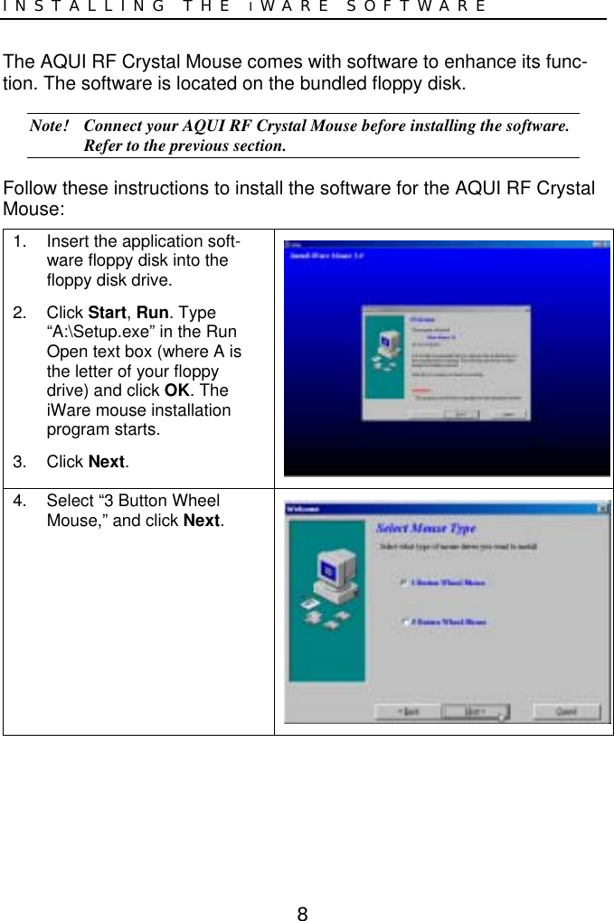 8INSTALLING THE IWARE SOFTWAREThe AQUI RF Crystal Mouse comes with software to enhance its func-tion. The software is located on the bundled floppy disk.Note! Connect your AQUI RF Crystal Mouse before installing the software.Refer to the previous section.Follow these instructions to install the software for the AQUI RF CrystalMouse:1.  Insert the application soft-ware floppy disk into thefloppy disk drive.2. Click Start, Run. Type“A:\Setup.exe” in the RunOpen text box (where A isthe letter of your floppydrive) and click OK. TheiWare mouse installationprogram starts.3. Click Next.4.  Select “3 Button WheelMouse,” and click Next.