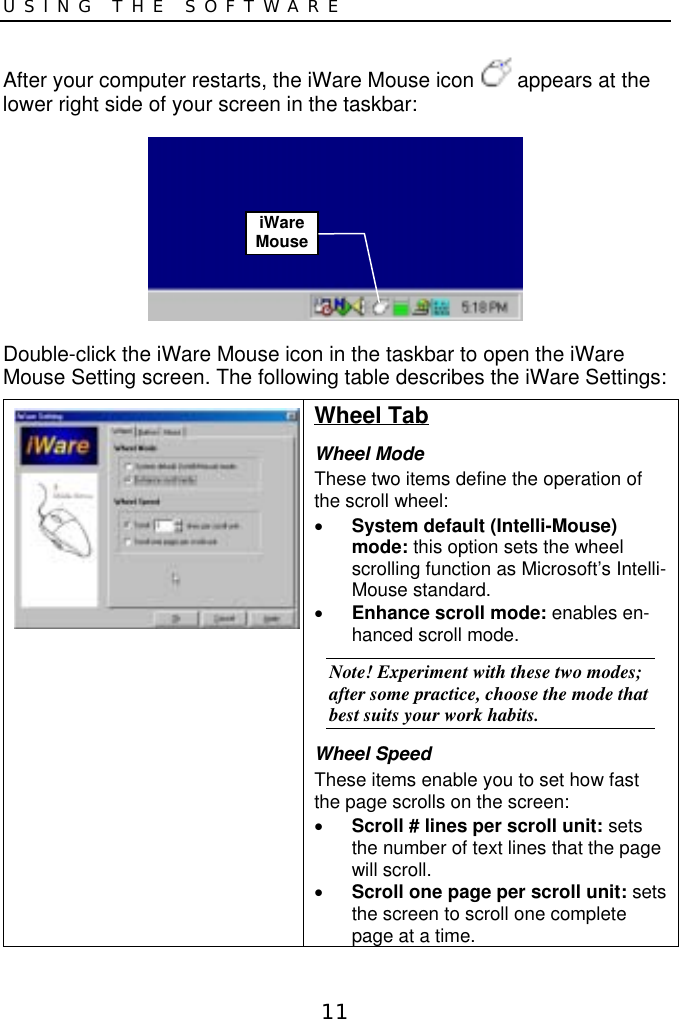 11USING THE SOFTWAREAfter your computer restarts, the iWare Mouse icon   appears at thelower right side of your screen in the taskbar:Double-click the iWare Mouse icon in the taskbar to open the iWareMouse Setting screen. The following table describes the iWare Settings:Wheel TabWheel ModeThese two items define the operation ofthe scroll wheel:• System default (Intelli-Mouse)mode: this option sets the wheelscrolling function as Microsoft’s Intelli-Mouse standard.• Enhance scroll mode: enables en-hanced scroll mode.Note! Experiment with these two modes;after some practice, choose the mode thatbest suits your work habits.Wheel SpeedThese items enable you to set how fastthe page scrolls on the screen:• Scroll # lines per scroll unit: setsthe number of text lines that the pagewill scroll.• Scroll one page per scroll unit: setsthe screen to scroll one completepage at a time.iWareMouse