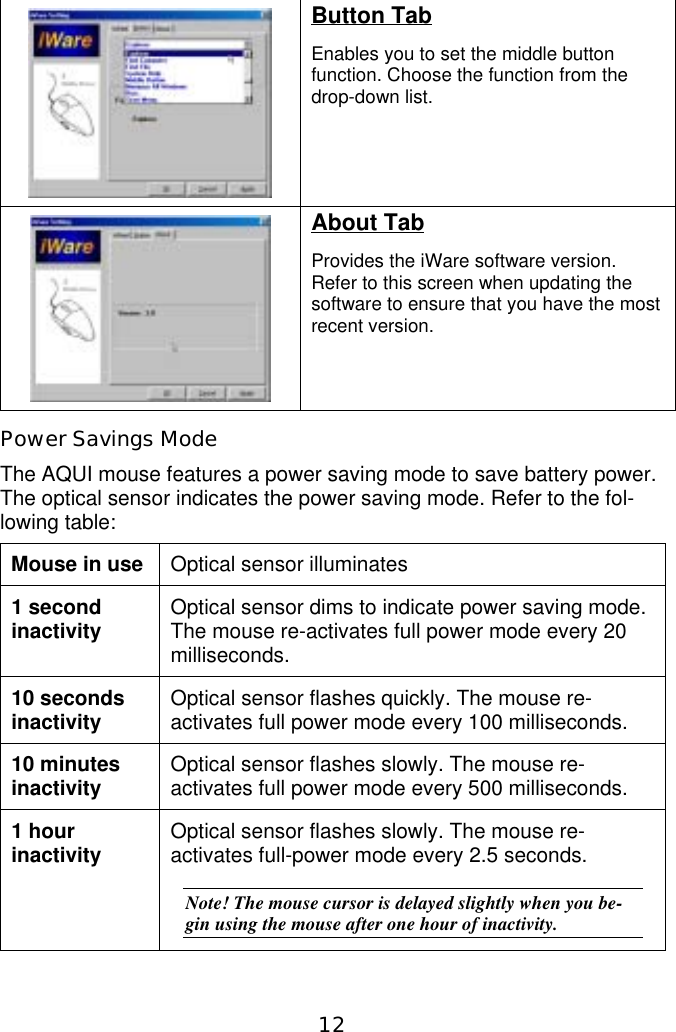 12Button TabEnables you to set the middle buttonfunction. Choose the function from thedrop-down list.About TabProvides the iWare software version.Refer to this screen when updating thesoftware to ensure that you have the mostrecent version.Power Savings ModeThe AQUI mouse features a power saving mode to save battery power.The optical sensor indicates the power saving mode. Refer to the fol-lowing table:Mouse in use Optical sensor illuminates1 secondinactivity Optical sensor dims to indicate power saving mode.The mouse re-activates full power mode every 20milliseconds.10 secondsinactivity Optical sensor flashes quickly. The mouse re-activates full power mode every 100 milliseconds.10 minutesinactivity Optical sensor flashes slowly. The mouse re-activates full power mode every 500 milliseconds.1 hourinactivity Optical sensor flashes slowly. The mouse re-activates full-power mode every 2.5 seconds.Note! The mouse cursor is delayed slightly when you be-gin using the mouse after one hour of inactivity.