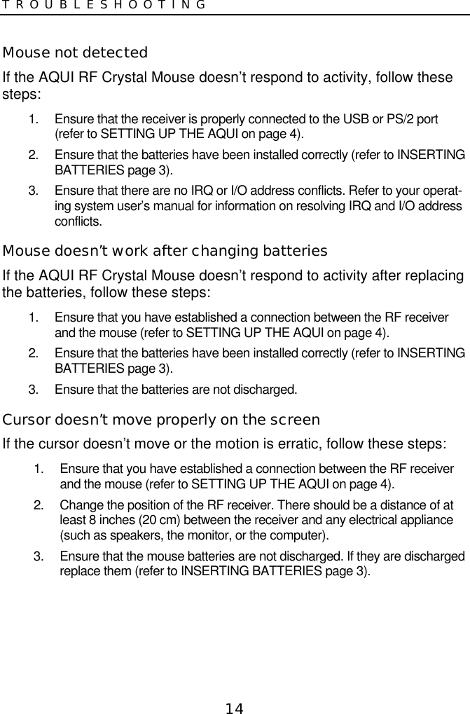 14TROUBLESHOOTINGMouse not detectedIf the AQUI RF Crystal Mouse doesn’t respond to activity, follow thesesteps:1.  Ensure that the receiver is properly connected to the USB or PS/2 port(refer to SETTING UP THE AQUI on page 4).2.  Ensure that the batteries have been installed correctly (refer to INSERTINGBATTERIES page 3).3.  Ensure that there are no IRQ or I/O address conflicts. Refer to your operat-ing system user’s manual for information on resolving IRQ and I/O addressconflicts.Mouse doesn’t work after changing batteriesIf the AQUI RF Crystal Mouse doesn’t respond to activity after replacingthe batteries, follow these steps:1.  Ensure that you have established a connection between the RF receiverand the mouse (refer to SETTING UP THE AQUI on page 4).2.  Ensure that the batteries have been installed correctly (refer to INSERTINGBATTERIES page 3).3.  Ensure that the batteries are not discharged.Cursor doesn’t move properly on the screenIf the cursor doesn’t move or the motion is erratic, follow these steps:1.  Ensure that you have established a connection between the RF receiverand the mouse (refer to SETTING UP THE AQUI on page 4).2.  Change the position of the RF receiver. There should be a distance of atleast 8 inches (20 cm) between the receiver and any electrical appliance(such as speakers, the monitor, or the computer).3.  Ensure that the mouse batteries are not discharged. If they are dischargedreplace them (refer to INSERTING BATTERIES page 3).