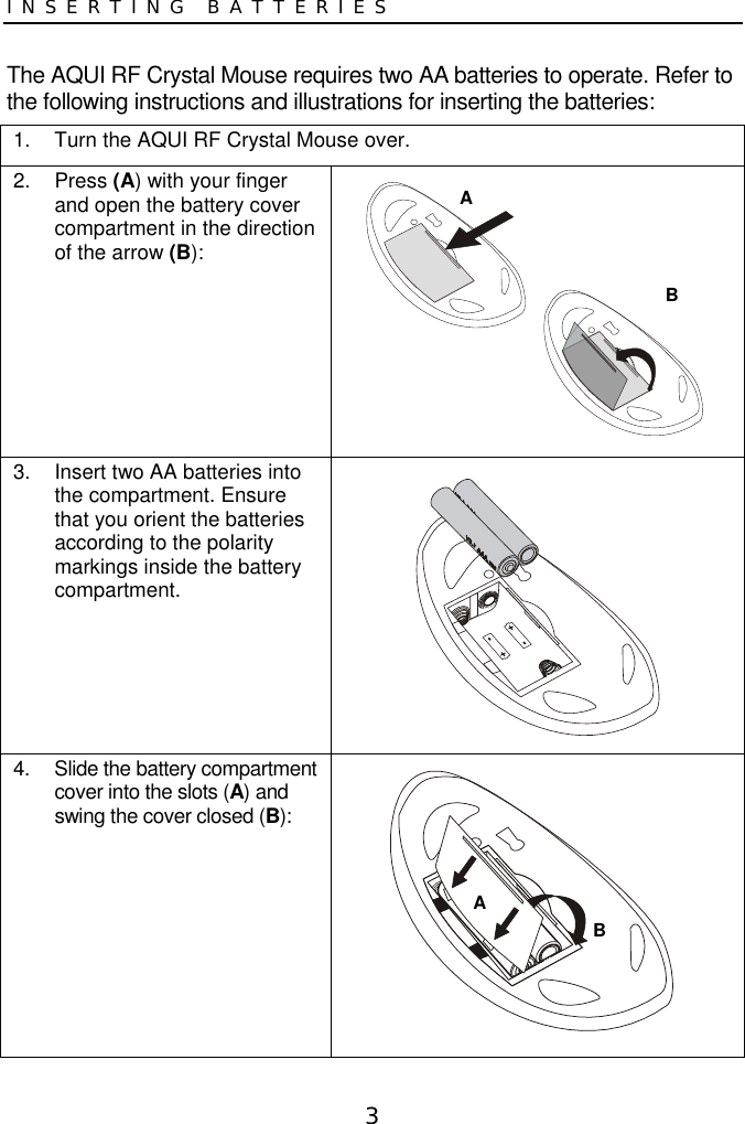 3INSERTING BATTERIESThe AQUI RF Crystal Mouse requires two AA batteries to operate. Refer tothe following instructions and illustrations for inserting the batteries:1.  Turn the AQUI RF Crystal Mouse over.2. Press (A) with your fingerand open the battery covercompartment in the directionof the arrow (B):3.  Insert two AA batteries intothe compartment. Ensurethat you orient the batteriesaccording to the polaritymarkings inside the batterycompartment.4.  Slide the battery compartmentcover into the slots (A) andswing the cover closed (B):ABAB