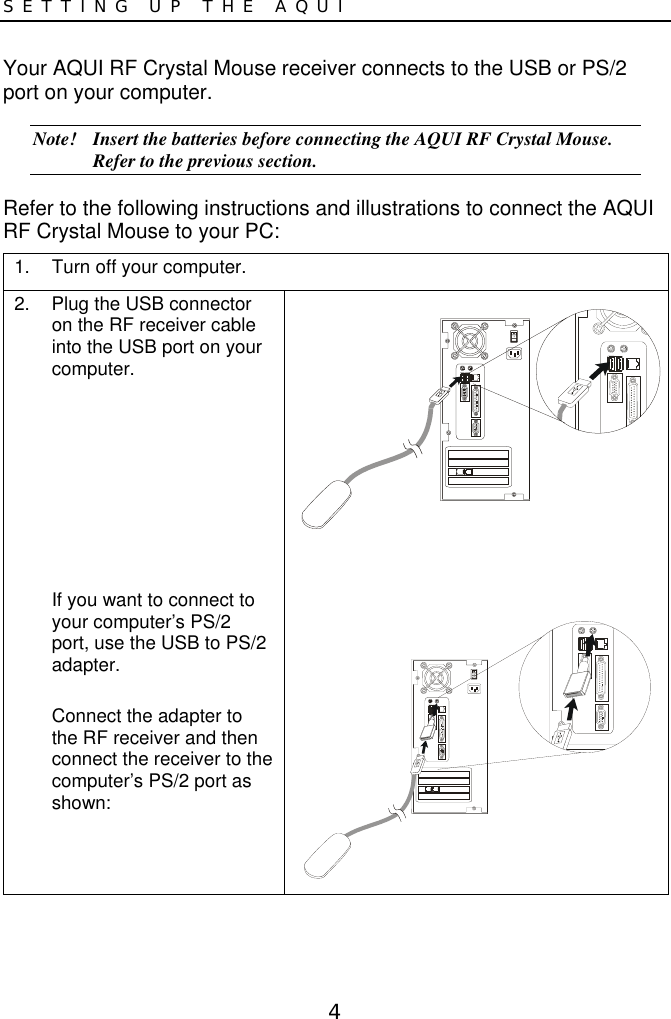 4SETTING UP THE AQUIYour AQUI RF Crystal Mouse receiver connects to the USB or PS/2port on your computer.Note! Insert the batteries before connecting the AQUI RF Crystal Mouse.Refer to the previous section.Refer to the following instructions and illustrations to connect the AQUIRF Crystal Mouse to your PC:1.  Turn off your computer.2.  Plug the USB connectoron the RF receiver cableinto the USB port on yourcomputer.If you want to connect toyour computer’s PS/2port, use the USB to PS/2adapter.Connect the adapter tothe RF receiver and thenconnect the receiver to thecomputer’s PS/2 port asshown: