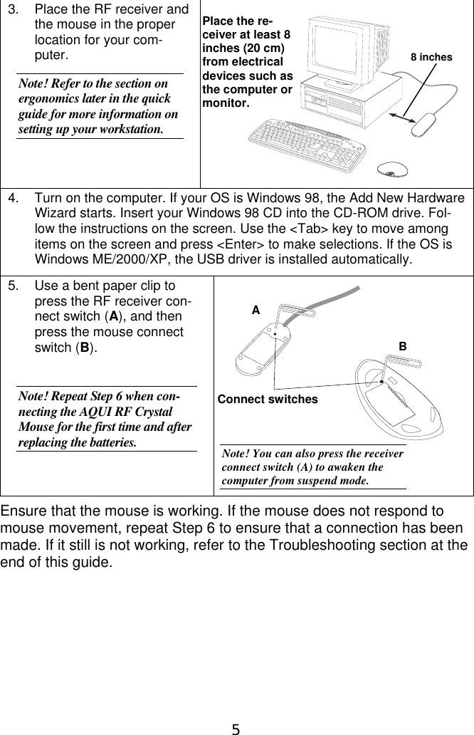 53.  Place the RF receiver andthe mouse in the properlocation for your com-puter.Note! Refer to the section onergonomics later in the quickguide for more information onsetting up your workstation.4.  Turn on the computer. If your OS is Windows 98, the Add New HardwareWizard starts. Insert your Windows 98 CD into the CD-ROM drive. Fol-low the instructions on the screen. Use the &lt;Tab&gt; key to move amongitems on the screen and press &lt;Enter&gt; to make selections. If the OS isWindows ME/2000/XP, the USB driver is installed automatically.5.  Use a bent paper clip topress the RF receiver con-nect switch (A), and thenpress the mouse connectswitch (B).Note! Repeat Step 6 when con-necting the AQUI RF CrystalMouse for the first time and afterreplacing the batteries.Ensure that the mouse is working. If the mouse does not respond tomouse movement, repeat Step 6 to ensure that a connection has beenmade. If it still is not working, refer to the Troubleshooting section at theend of this guide.Place the re-ceiver at least 8inches (20 cm)from electricaldevices such asthe computer ormonitor.Connect switchesAB8 inchesNote! You can also press the receiverconnect switch (A) to awaken thecomputer from suspend mode.