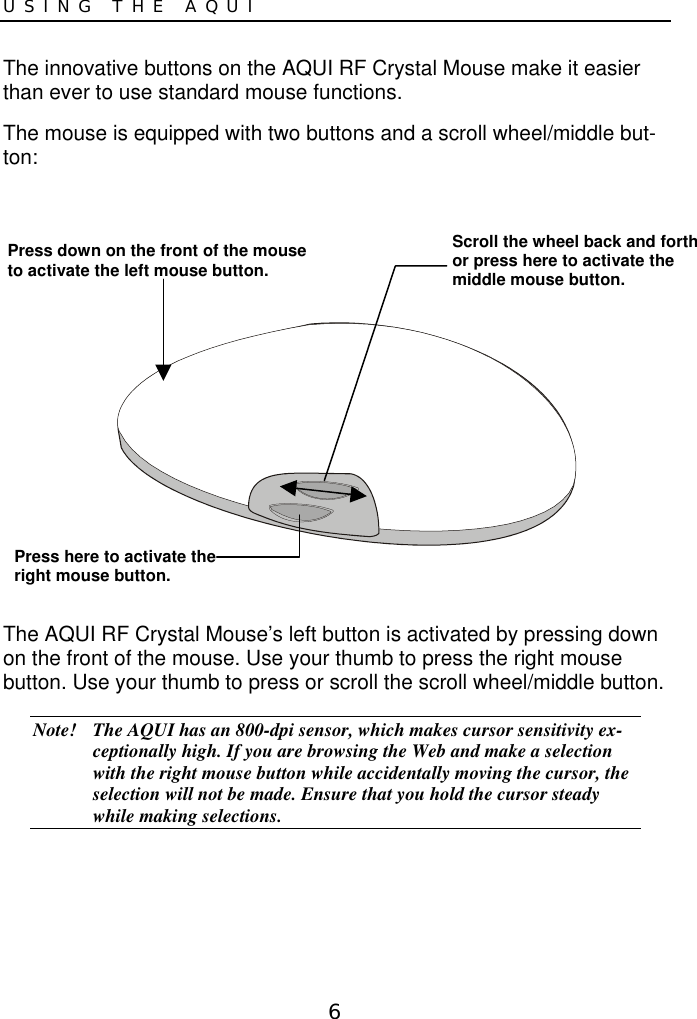 6USING THE AQUIThe innovative buttons on the AQUI RF Crystal Mouse make it easierthan ever to use standard mouse functions.The mouse is equipped with two buttons and a scroll wheel/middle but-ton:The AQUI RF Crystal Mouse’s left button is activated by pressing downon the front of the mouse. Use your thumb to press the right mousebutton. Use your thumb to press or scroll the scroll wheel/middle button.Note! The AQUI has an 800-dpi sensor, which makes cursor sensitivity ex-ceptionally high. If you are browsing the Web and make a selectionwith the right mouse button while accidentally moving the cursor, theselection will not be made. Ensure that you hold the cursor steadywhile making selections.Press down on the front of the mouseto activate the left mouse button.Scroll the wheel back and forthor press here to activate themiddle mouse button.Press here to activate theright mouse button.