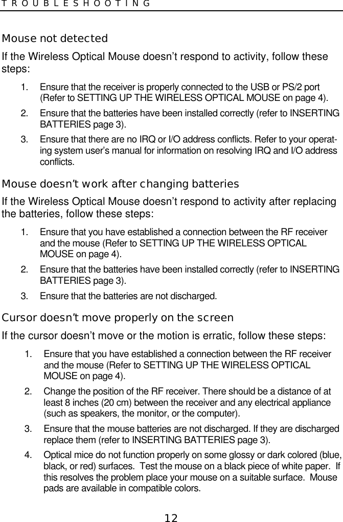 12TROUBLESHOOTINGMouse not detectedIf the Wireless Optical Mouse doesn’t respond to activity, follow thesesteps:1.  Ensure that the receiver is properly connected to the USB or PS/2 port(Refer to SETTING UP THE WIRELESS OPTICAL MOUSE on page 4).2.  Ensure that the batteries have been installed correctly (refer to INSERTINGBATTERIES page 3).3.  Ensure that there are no IRQ or I/O address conflicts. Refer to your operat-ing system user’s manual for information on resolving IRQ and I/O addressconflicts.Mouse doesn’t work after changing batteriesIf the Wireless Optical Mouse doesn’t respond to activity after replacingthe batteries, follow these steps:1.  Ensure that you have established a connection between the RF receiverand the mouse (Refer to SETTING UP THE WIRELESS OPTICALMOUSE on page 4).2.  Ensure that the batteries have been installed correctly (refer to INSERTINGBATTERIES page 3).3.  Ensure that the batteries are not discharged.Cursor doesn’t move properly on the screenIf the cursor doesn’t move or the motion is erratic, follow these steps:1.  Ensure that you have established a connection between the RF receiverand the mouse (Refer to SETTING UP THE WIRELESS OPTICALMOUSE on page 4).2.  Change the position of the RF receiver. There should be a distance of atleast 8 inches (20 cm) between the receiver and any electrical appliance(such as speakers, the monitor, or the computer).3.  Ensure that the mouse batteries are not discharged. If they are dischargedreplace them (refer to INSERTING BATTERIES page 3).4.  Optical mice do not function properly on some glossy or dark colored (blue,black, or red) surfaces.  Test the mouse on a black piece of white paper.  Ifthis resolves the problem place your mouse on a suitable surface.  Mousepads are available in compatible colors.