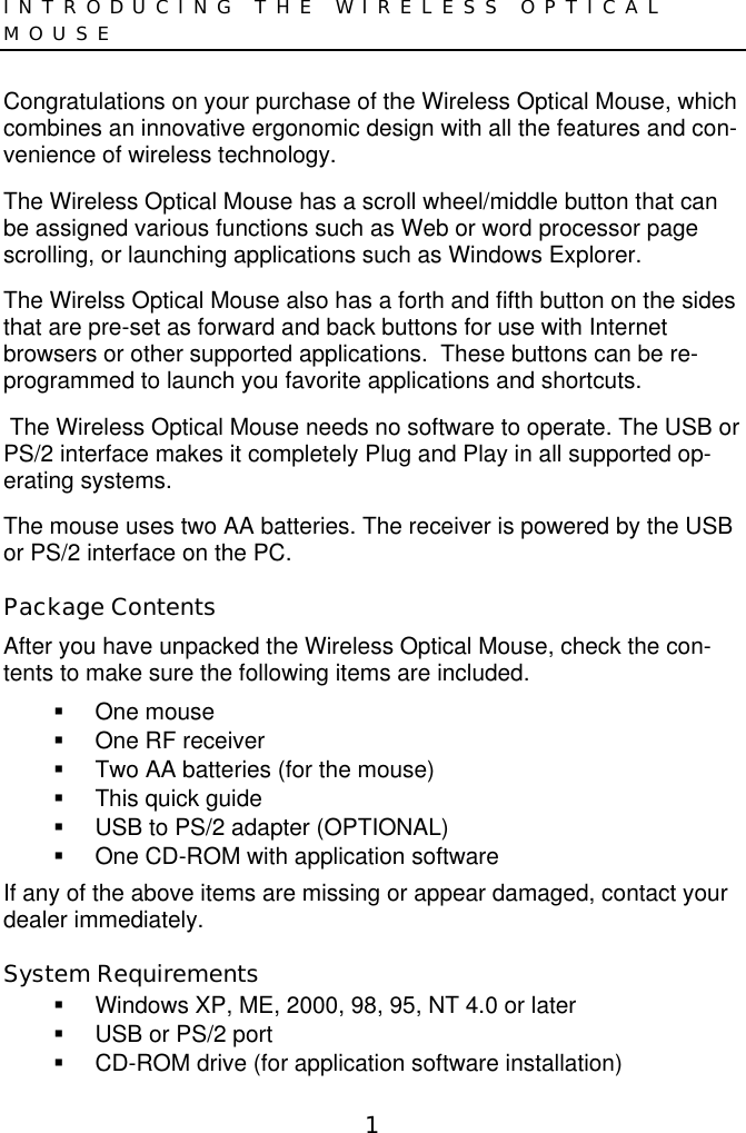 1INTRODUCING THE WIRELESS OPTICALMOUSECongratulations on your purchase of the Wireless Optical Mouse, whichcombines an innovative ergonomic design with all the features and con-venience of wireless technology.The Wireless Optical Mouse has a scroll wheel/middle button that canbe assigned various functions such as Web or word processor pagescrolling, or launching applications such as Windows Explorer.The Wirelss Optical Mouse also has a forth and fifth button on the sidesthat are pre-set as forward and back buttons for use with Internetbrowsers or other supported applications.  These buttons can be re-programmed to launch you favorite applications and shortcuts. The Wireless Optical Mouse needs no software to operate. The USB orPS/2 interface makes it completely Plug and Play in all supported op-erating systems.The mouse uses two AA batteries. The receiver is powered by the USBor PS/2 interface on the PC.Package ContentsAfter you have unpacked the Wireless Optical Mouse, check the con-tents to make sure the following items are included. One mouse  One RF receiver  Two AA batteries (for the mouse)  This quick guide  USB to PS/2 adapter (OPTIONAL)  One CD-ROM with application softwareIf any of the above items are missing or appear damaged, contact yourdealer immediately.System Requirements  Windows XP, ME, 2000, 98, 95, NT 4.0 or later  USB or PS/2 port  CD-ROM drive (for application software installation)
