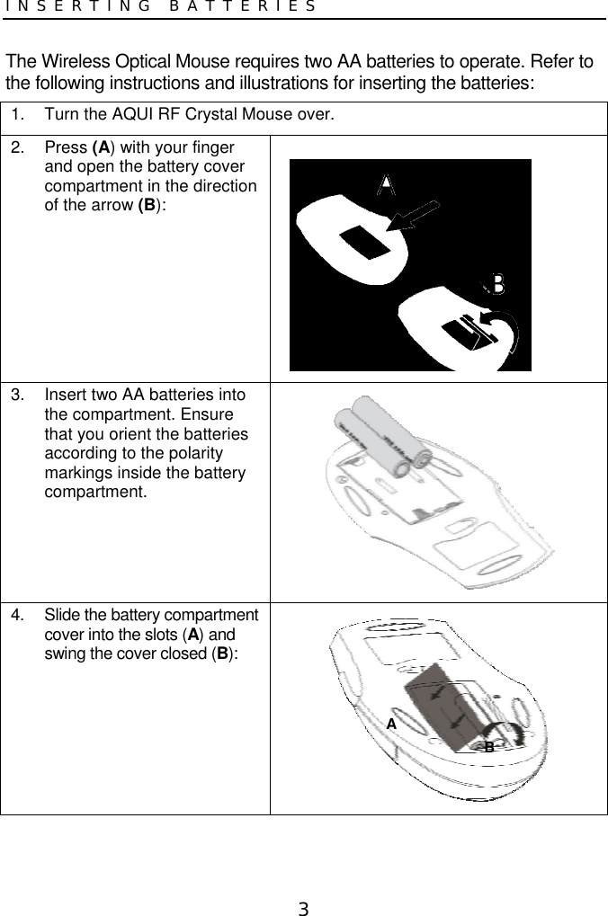 3INSERTING BATTERIESThe Wireless Optical Mouse requires two AA batteries to operate. Refer tothe following instructions and illustrations for inserting the batteries:1.  Turn the AQUI RF Crystal Mouse over.2. Press (A) with your fingerand open the battery covercompartment in the directionof the arrow (B):3.  Insert two AA batteries intothe compartment. Ensurethat you orient the batteriesaccording to the polaritymarkings inside the batterycompartment.4.  Slide the battery compartmentcover into the slots (A) andswing the cover closed (B):AB