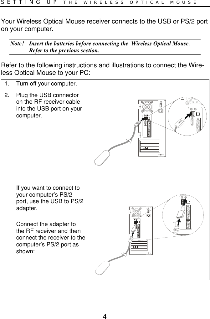 4SETTING UP THE WIRELESS OPTICAL MOUSEYour Wireless Optical Mouse receiver connects to the USB or PS/2 porton your computer.Note! Insert the batteries before connecting the  Wireless Optical Mouse.Refer to the previous section.Refer to the following instructions and illustrations to connect the Wire-less Optical Mouse to your PC:1.  Turn off your computer.2.  Plug the USB connectoron the RF receiver cableinto the USB port on yourcomputer.If you want to connect toyour computer’s PS/2port, use the USB to PS/2adapter.Connect the adapter tothe RF receiver and thenconnect the receiver to thecomputer’s PS/2 port asshown: